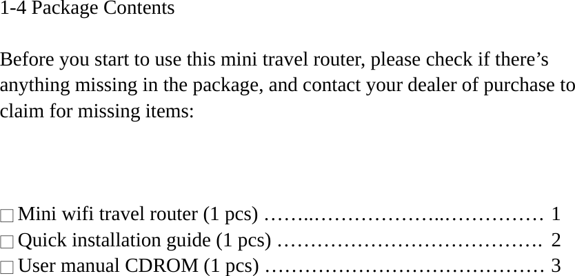 1-4 Package Contents  Before you start to use this mini travel router, please check if there’s anything missing in the package, and contact your dealer of purchase to claim for missing items:    □ Mini wifi travel router (1 pcs) ……..………………..…………… 1 □ Quick installation guide (1 pcs) ………………………………….  2 □ User manual CDROM (1 pcs) …………………………………… 3  