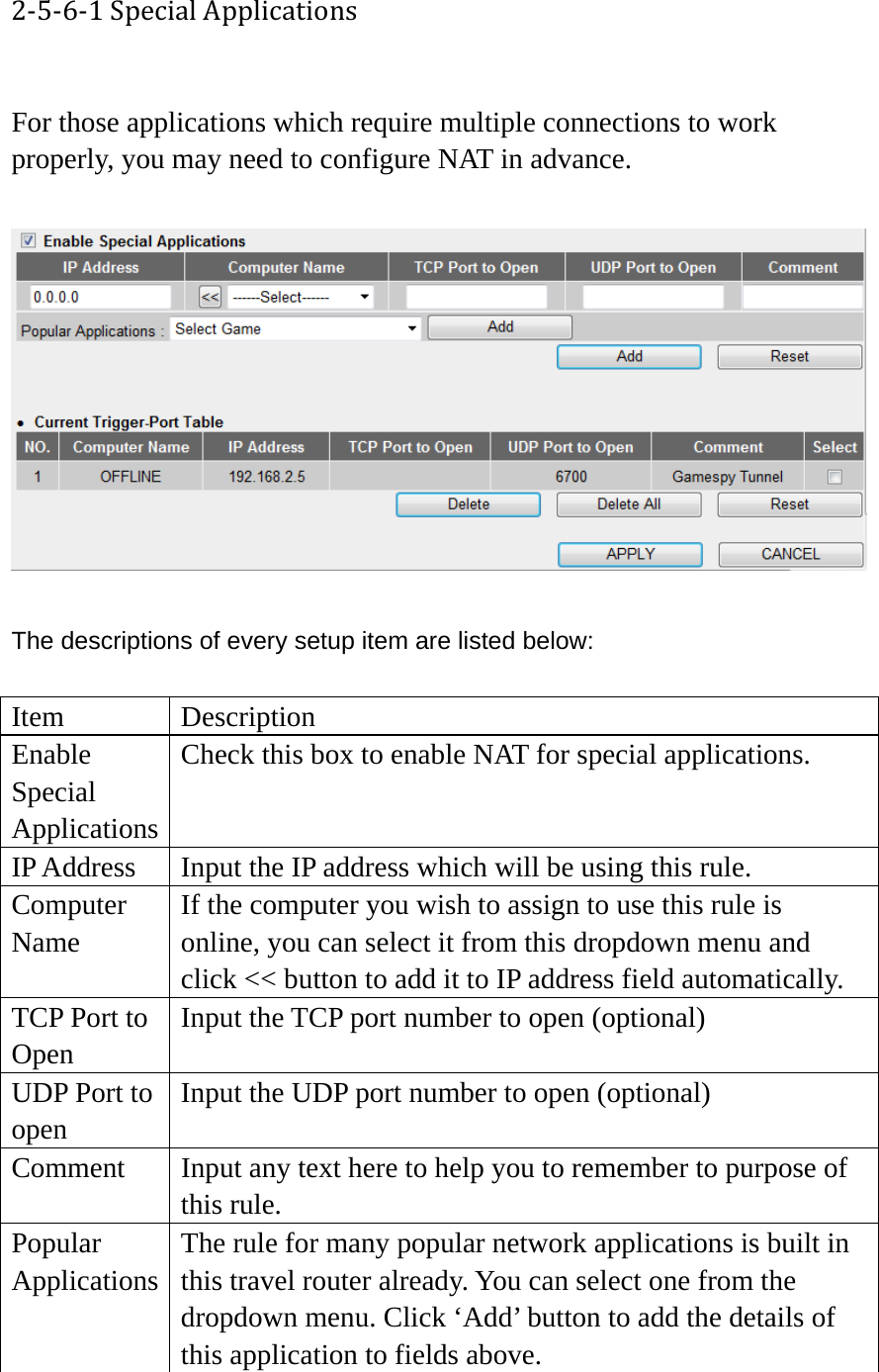 2‐5‐6‐1SpecialApplications For those applications which require multiple connections to work properly, you may need to configure NAT in advance.    The descriptions of every setup item are listed below:  Item Description Enable Special Applications Check this box to enable NAT for special applications. IP Address  Input the IP address which will be using this rule. Computer Name If the computer you wish to assign to use this rule is online, you can select it from this dropdown menu and click &lt;&lt; button to add it to IP address field automatically. TCP Port to Open Input the TCP port number to open (optional) UDP Port to open Input the UDP port number to open (optional) Comment  Input any text here to help you to remember to purpose of this rule. Popular Applications The rule for many popular network applications is built in this travel router already. You can select one from the dropdown menu. Click ‘Add’ button to add the details of this application to fields above. 