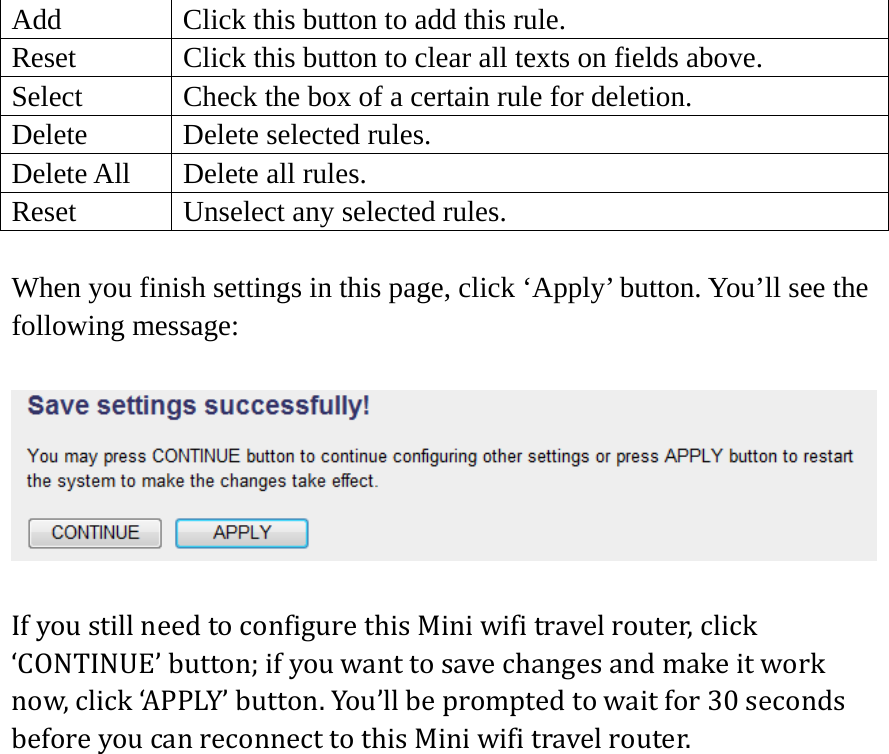 Add  Click this button to add this rule. Reset  Click this button to clear all texts on fields above. Select  Check the box of a certain rule for deletion. Delete  Delete selected rules. Delete All  Delete all rules. Reset    Unselect any selected rules.  When you finish settings in this page, click ‘Apply’ button. You’ll see the following message:  IfyoustillneedtoconfigurethisMiniwifitravelrouter,click‘CONTINUE’button;ifyouwanttosavechangesandmakeitworknow,click‘APPLY’button.You’llbepromptedtowaitfor30secondsbeforeyoucanreconnecttothisMiniwifitravelrouter.  