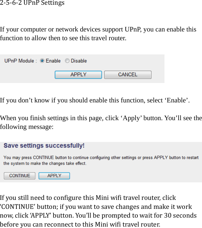 2‐5‐6‐2UPnPSettings If your computer or network devices support UPnP, you can enable this function to allow then to see this travel router.      If you don’t know if you should enable this function, select ‘Enable’.    When you finish settings in this page, click ‘Apply’ button. You’ll see the following message:  IfyoustillneedtoconfigurethisMiniwifitravelrouter,click‘CONTINUE’button;ifyouwanttosavechangesandmakeitworknow,click‘APPLY’button.You’llbepromptedtowaitfor30secondsbeforeyoucanreconnecttothisMiniwifitravelrouter.  