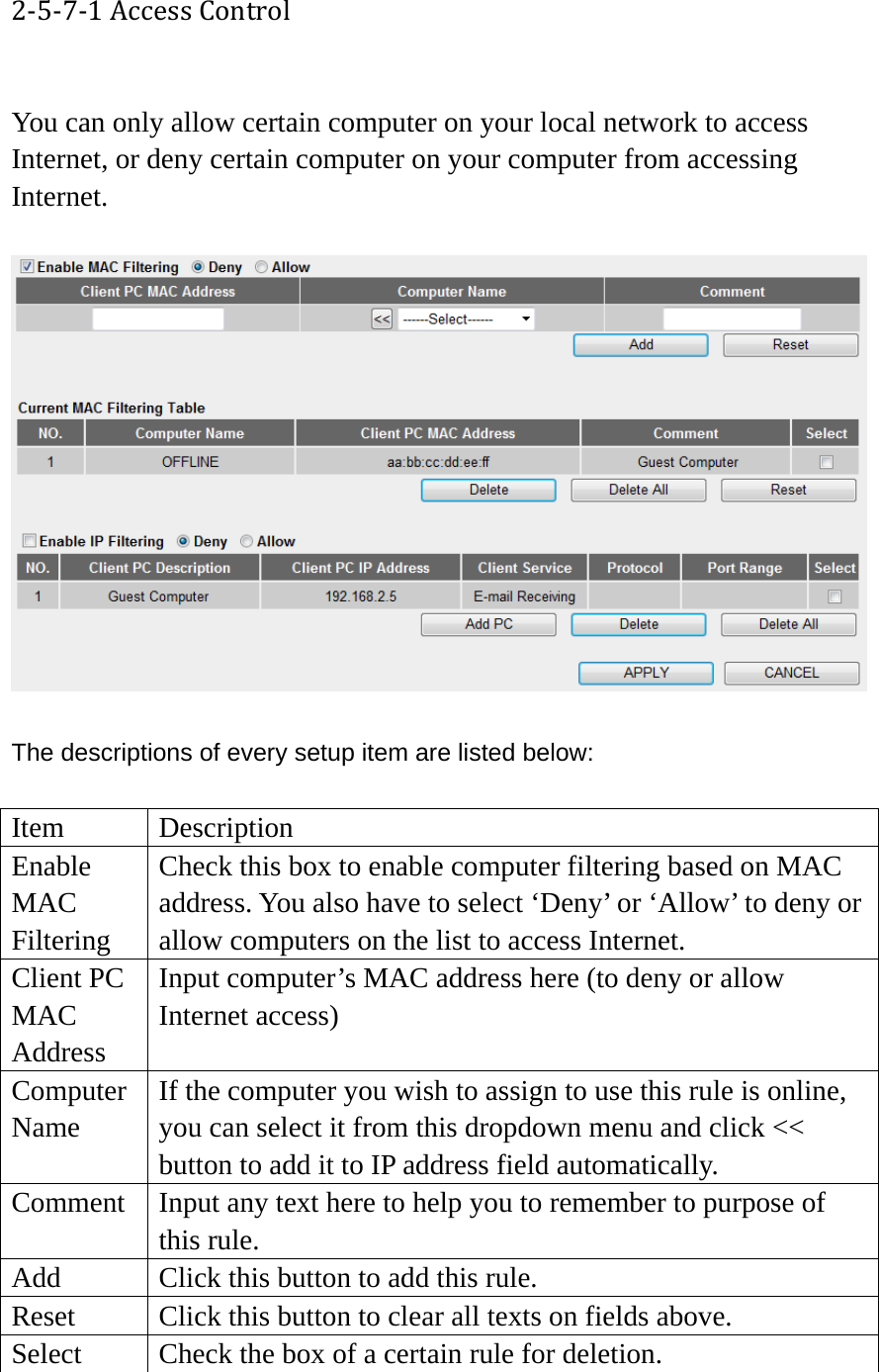 2‐5‐7‐1AccessControl You can only allow certain computer on your local network to access Internet, or deny certain computer on your computer from accessing Internet.    The descriptions of every setup item are listed below:  Item Description Enable MAC Filtering Check this box to enable computer filtering based on MAC address. You also have to select ‘Deny’ or ‘Allow’ to deny or allow computers on the list to access Internet. Client PC MAC Address Input computer’s MAC address here (to deny or allow Internet access) Computer Name If the computer you wish to assign to use this rule is online, you can select it from this dropdown menu and click &lt;&lt; button to add it to IP address field automatically. Comment  Input any text here to help you to remember to purpose of this rule. Add  Click this button to add this rule. Reset  Click this button to clear all texts on fields above. Select  Check the box of a certain rule for deletion. 