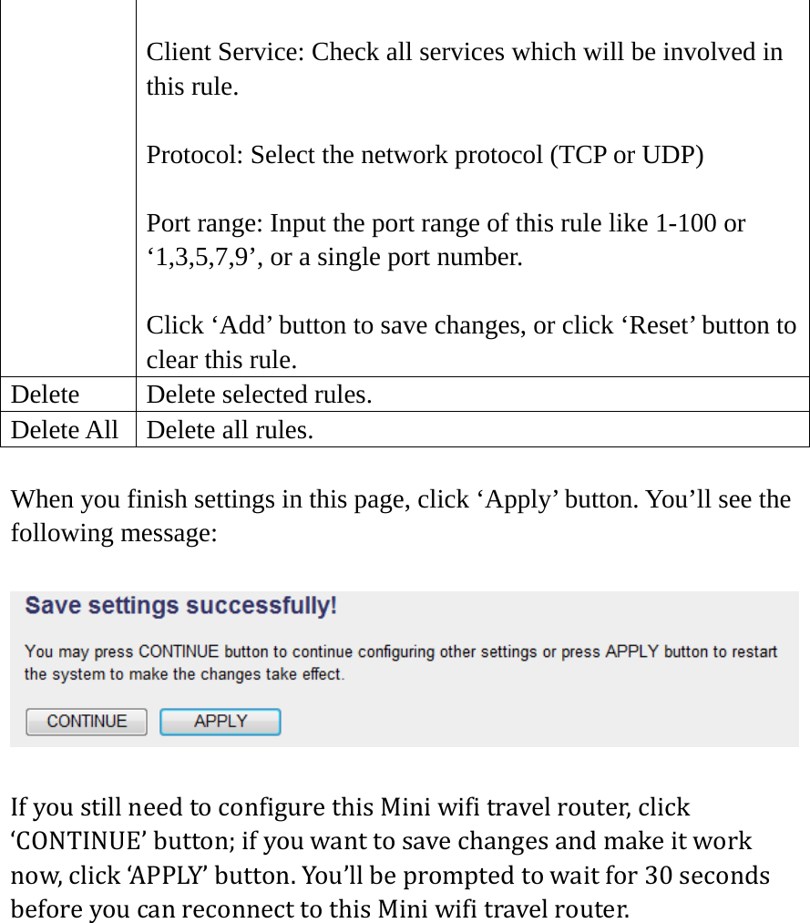  Client Service: Check all services which will be involved in this rule.  Protocol: Select the network protocol (TCP or UDP)  Port range: Input the port range of this rule like 1-100 or ‘1,3,5,7,9’, or a single port number.  Click ‘Add’ button to save changes, or click ‘Reset’ button to clear this rule. Delete  Delete selected rules. Delete All  Delete all rules. When you finish settings in this page, click ‘Apply’ button. You’ll see the following message:  IfyoustillneedtoconfigurethisMiniwifitravelrouter,click‘CONTINUE’button;ifyouwanttosavechangesandmakeitworknow,click‘APPLY’button.You’llbepromptedtowaitfor30secondsbeforeyoucanreconnecttothisMiniwifitravelrouter.