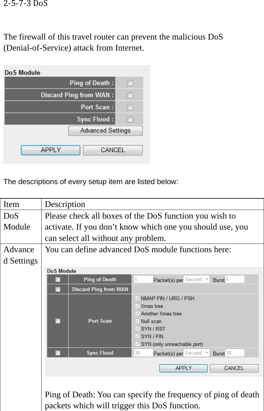 2‐5‐7‐3DoS The firewall of this travel router can prevent the malicious DoS (Denial-of-Service) attack from Internet.    The descriptions of every setup item are listed below:  Item Description DoS Module Please check all boxes of the DoS function you wish to activate. If you don’t know which one you should use, you can select all without any problem. Advanced Settings You can define advanced DoS module functions here:   Ping of Death: You can specify the frequency of ping of death packets which will trigger this DoS function. 