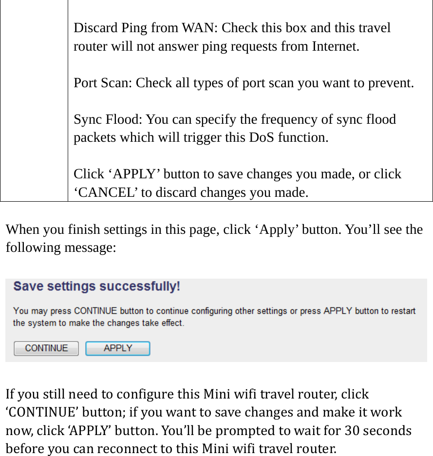  Discard Ping from WAN: Check this box and this travel router will not answer ping requests from Internet.  Port Scan: Check all types of port scan you want to prevent.  Sync Flood: You can specify the frequency of sync flood packets which will trigger this DoS function.  Click ‘APPLY’ button to save changes you made, or click ‘CANCEL’ to discard changes you made. When you finish settings in this page, click ‘Apply’ button. You’ll see the following message:  IfyoustillneedtoconfigurethisMiniwifitravelrouter,click‘CONTINUE’button;ifyouwanttosavechangesandmakeitworknow,click‘APPLY’button.You’llbepromptedtowaitfor30secondsbeforeyoucanreconnecttothisMiniwifitravelrouter. 