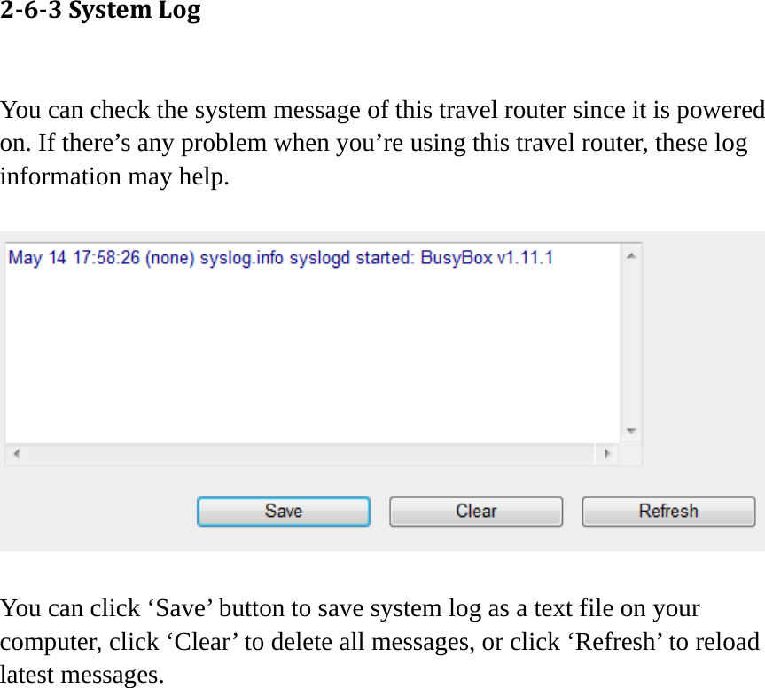 263SystemLog You can check the system message of this travel router since it is powered on. If there’s any problem when you’re using this travel router, these log information may help.    You can click ‘Save’ button to save system log as a text file on your computer, click ‘Clear’ to delete all messages, or click ‘Refresh’ to reload latest messages.   