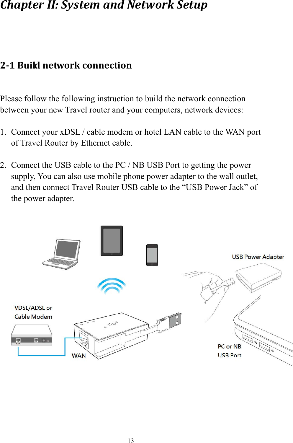 13 ChapterII:SystemandNetworkSetup 2‐1Buildnetworkconnection Please follow the following instruction to build the network connection between your new Travel router and your computers, network devices:  1. Connect your xDSL / cable modem or hotel LAN cable to the WAN port of Travel Router by Ethernet cable.  2. Connect the USB cable to the PC / NB USB Port to getting the power supply, You can also use mobile phone power adapter to the wall outlet, and then connect Travel Router USB cable to the “USB Power Jack” of the power adapter.        