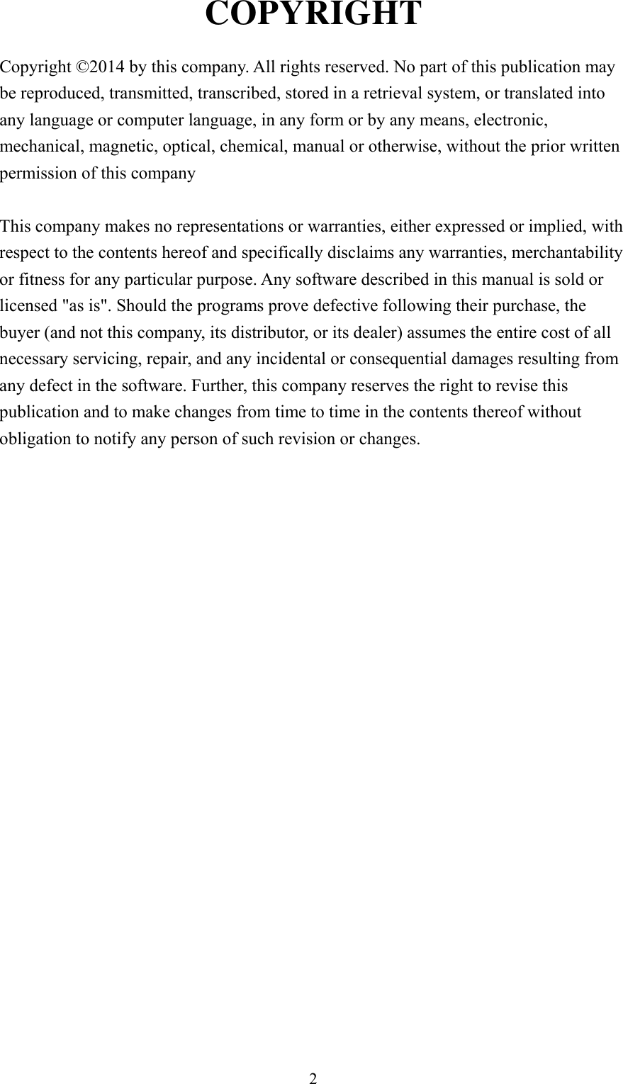 2 COPYRIGHT  Copyright ©2014 by this company. All rights reserved. No part of this publication may be reproduced, transmitted, transcribed, stored in a retrieval system, or translated into any language or computer language, in any form or by any means, electronic, mechanical, magnetic, optical, chemical, manual or otherwise, without the prior written permission of this company  This company makes no representations or warranties, either expressed or implied, with respect to the contents hereof and specifically disclaims any warranties, merchantability or fitness for any particular purpose. Any software described in this manual is sold or licensed &quot;as is&quot;. Should the programs prove defective following their purchase, the buyer (and not this company, its distributor, or its dealer) assumes the entire cost of all necessary servicing, repair, and any incidental or consequential damages resulting from any defect in the software. Further, this company reserves the right to revise this publication and to make changes from time to time in the contents thereof without obligation to notify any person of such revision or changes.                     