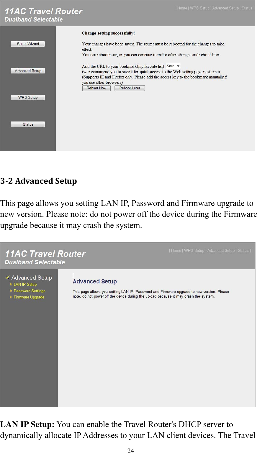 24   3‐2AdvancedSetupThis page allows you setting LAN IP, Password and Firmware upgrade to new version. Please note: do not power off the device during the Firmware upgrade because it may crash the system.    LAN IP Setup: You can enable the Travel Router&apos;s DHCP server to dynamically allocate IP Addresses to your LAN client devices. The Travel 