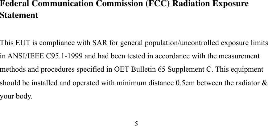 5 4RF Exposure Information (SAR)  This device meets the government’s requirements for exposure to radio waves. This device is designed and manufactured not to exceed the emission limits for exposure to radio frequency (RF) energy set by the Federal Communications Commission of the U.S. Government.    The exposure standard for wireless device employs a unit of measurement known as the Specific Absorption Rate, or SAR. The SAR limit set by the FCC is 1.6W/kg. *Tests for SAR are conducted using standard operating positions accepted by the FCC with the device transmitting at its highest certified power level in all tested frequency bands. Although the SAR is determined at the highest certified power level, the actual SAR level of the device while operating can be well below the maximum value. This is because the device is designed to operate at multiple power levels so as to use only the poser required to reach the network. In general, the closer you are to a wireless base station antenna, the lower the power output.    SAR compliance has been established in the host product(s) (laptop computers), tested at 5mm separation distance to the human body, and tested with USB slot configurations including Horizontal-UP, Horizontal-Down, Vertical-Front, Vertical-Back. This device can be used in host product(s) with substantially similar physical dimensions, construction, and electrical and RF characteristics.    The highest SAR value, tested per FCC RF exposure guidelines for USB dongle, as described in this user guide, is 0.67 W/kg. The FCC has granted an Equipment Authorization for this device with all reported SAR levels evaluated as in compliance with the FCC RF exposure guidelines. SAR information on this device is on file with the FCC and can be found under the Display Grant section of www.fcc.gov/oet/ea/fccid after searching on FCC ID: NDD9562881314.  Federal Communication Commission (FCC) Radiation Exposure Statement This EUT is compliance with SAR for general population/uncontrolled exposure limits in ANSI/IEEE C95.1-1999 and had been tested in accordance with the measurement methods and procedures specified in OET Bulletin 65 Supplement C. This equipment should be installed and operated with minimum distance 0.5cm between the radiator &amp; your body. 