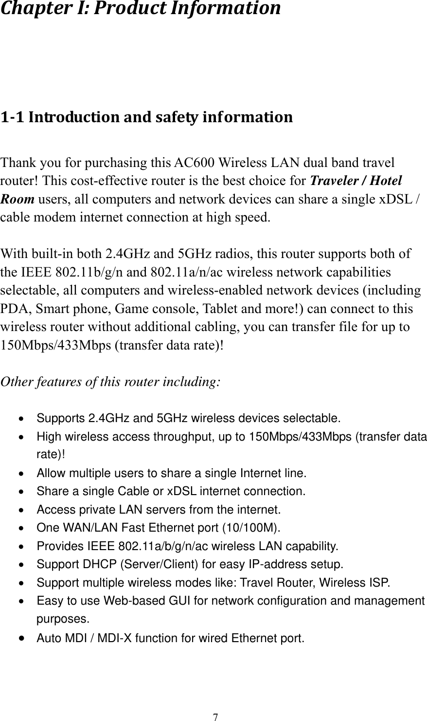 7 ChapterI:ProductInformation1‐1Introductionandsafetyinformation Thank you for purchasing this AC600 Wireless LAN dual band travel router! This cost-effective router is the best choice for Traveler / Hotel Room users, all computers and network devices can share a single xDSL / cable modem internet connection at high speed.  With built-in both 2.4GHz and 5GHz radios, this router supports both of the IEEE 802.11b/g/n and 802.11a/n/ac wireless network capabilities selectable, all computers and wireless-enabled network devices (including PDA, Smart phone, Game console, Tablet and more!) can connect to this wireless router without additional cabling, you can transfer file for up to 150Mbps/433Mbps (transfer data rate)!  Other features of this router including:  •  Supports 2.4GHz and 5GHz wireless devices selectable. •  High wireless access throughput, up to 150Mbps/433Mbps (transfer data rate)! •  Allow multiple users to share a single Internet line.   •  Share a single Cable or xDSL internet connection. •  Access private LAN servers from the internet. •  One WAN/LAN Fast Ethernet port (10/100M). •  Provides IEEE 802.11a/b/g/n/ac wireless LAN capability. •  Support DHCP (Server/Client) for easy IP-address setup.   •  Support multiple wireless modes like: Travel Router, Wireless ISP. •  Easy to use Web-based GUI for network configuration and management purposes. • Auto MDI / MDI-X function for wired Ethernet port.  