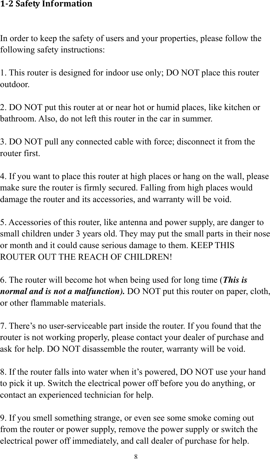 8 1‐2SafetyInformation In order to keep the safety of users and your properties, please follow the following safety instructions:  1. This router is designed for indoor use only; DO NOT place this router outdoor.  2. DO NOT put this router at or near hot or humid places, like kitchen or bathroom. Also, do not left this router in the car in summer.  3. DO NOT pull any connected cable with force; disconnect it from the router first.  4. If you want to place this router at high places or hang on the wall, please make sure the router is firmly secured. Falling from high places would damage the router and its accessories, and warranty will be void.  5. Accessories of this router, like antenna and power supply, are danger to small children under 3 years old. They may put the small parts in their nose or month and it could cause serious damage to them. KEEP THIS ROUTER OUT THE REACH OF CHILDREN!  6. The router will become hot when being used for long time (This is normal and is not a malfunction). DO NOT put this router on paper, cloth, or other flammable materials.  7. There’s no user-serviceable part inside the router. If you found that the router is not working properly, please contact your dealer of purchase and ask for help. DO NOT disassemble the router, warranty will be void.  8. If the router falls into water when it’s powered, DO NOT use your hand to pick it up. Switch the electrical power off before you do anything, or contact an experienced technician for help.  9. If you smell something strange, or even see some smoke coming out from the router or power supply, remove the power supply or switch the electrical power off immediately, and call dealer of purchase for help. 