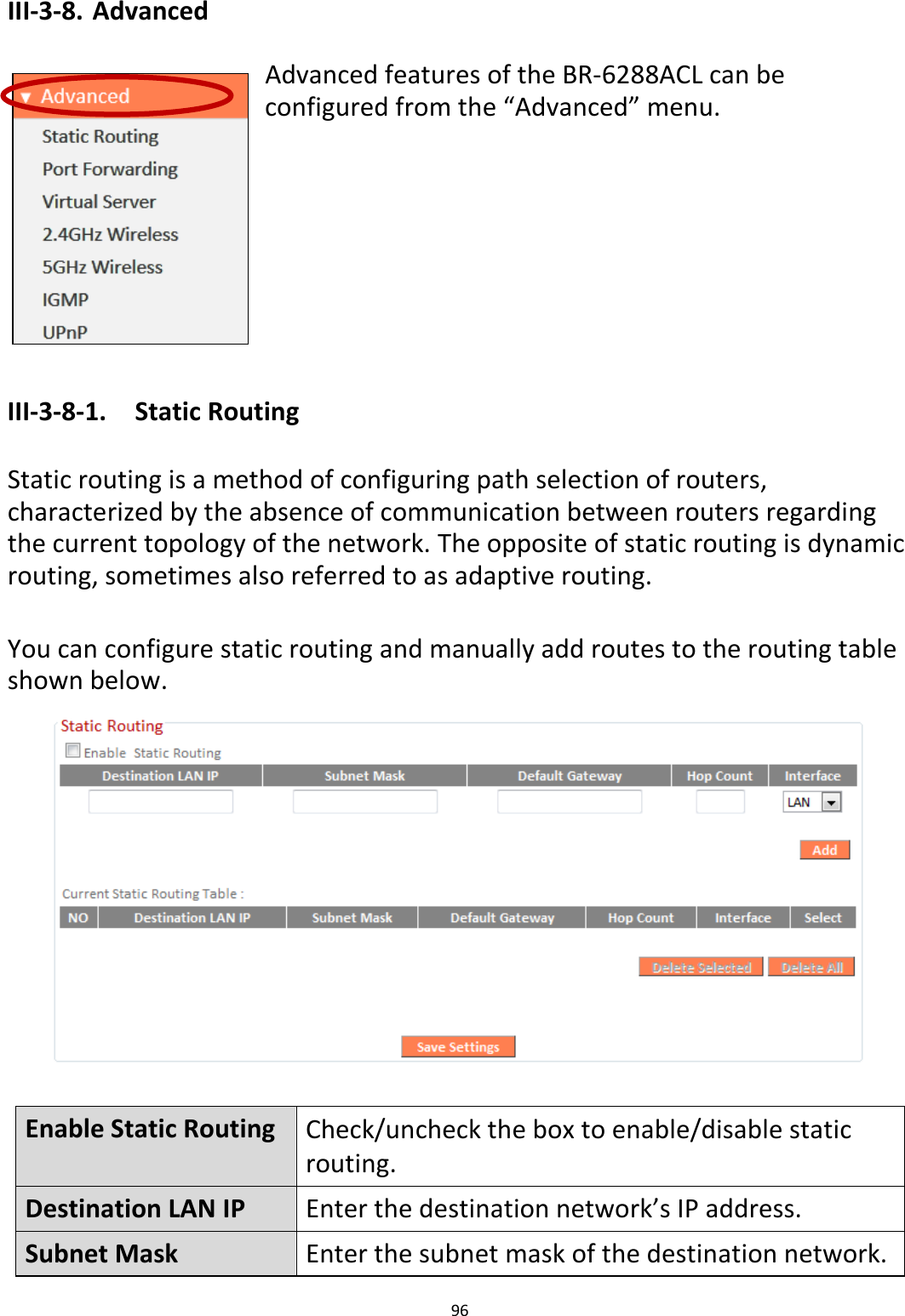 96  III-3-8. Advanced  Advanced features of the BR-6288ACL can be configured from the “Advanced” menu.         III-3-8-1.  Static Routing  Static routing is a method of configuring path selection of routers, characterized by the absence of communication between routers regarding the current topology of the network. The opposite of static routing is dynamic routing, sometimes also referred to as adaptive routing.  You can configure static routing and manually add routes to the routing table shown below.   Enable Static Routing Check/uncheck the box to enable/disable static routing. Destination LAN IP Enter the destination network’s IP address. Subnet Mask Enter the subnet mask of the destination network. 