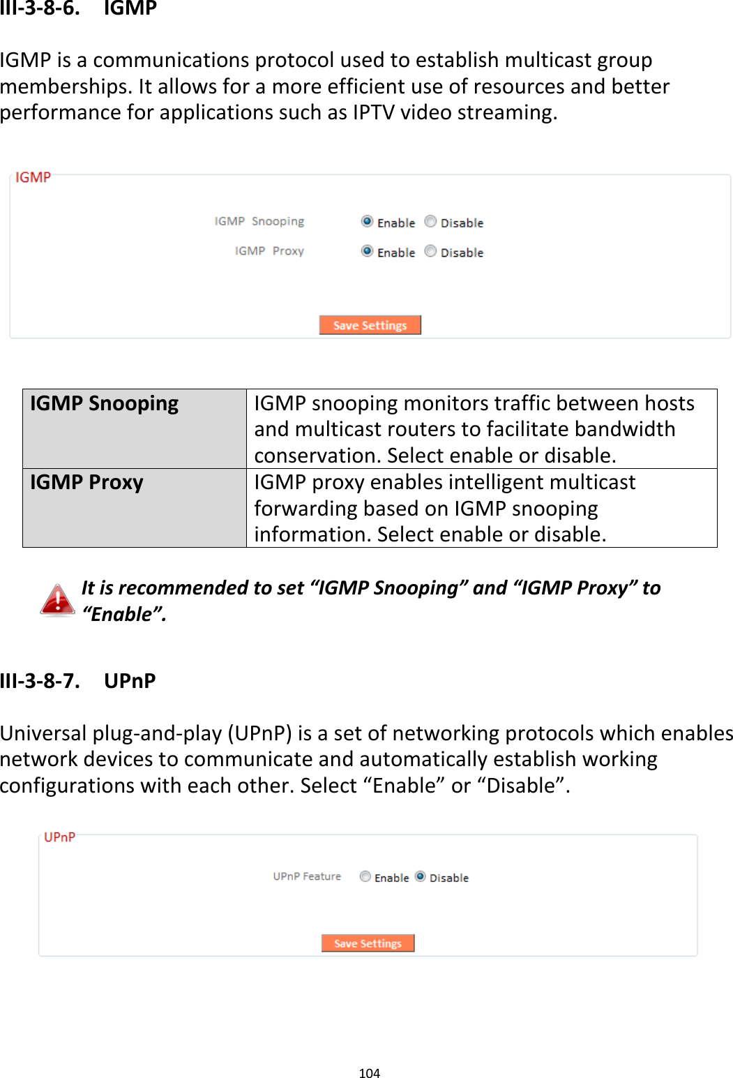 104  III-3-8-6.  IGMP  IGMP is a communications protocol used to establish multicast group memberships. It allows for a more efficient use of resources and better performance for applications such as IPTV video streaming.    IGMP Snooping IGMP snooping monitors traffic between hosts and multicast routers to facilitate bandwidth conservation. Select enable or disable. IGMP Proxy IGMP proxy enables intelligent multicast forwarding based on IGMP snooping information. Select enable or disable.  It is recommended to set “IGMP Snooping” and “IGMP Proxy” to “Enable”.  III-3-8-7.  UPnP  Universal plug-and-play (UPnP) is a set of networking protocols which enables network devices to communicate and automatically establish working configurations with each other. Select “Enable” or “Disable”.     