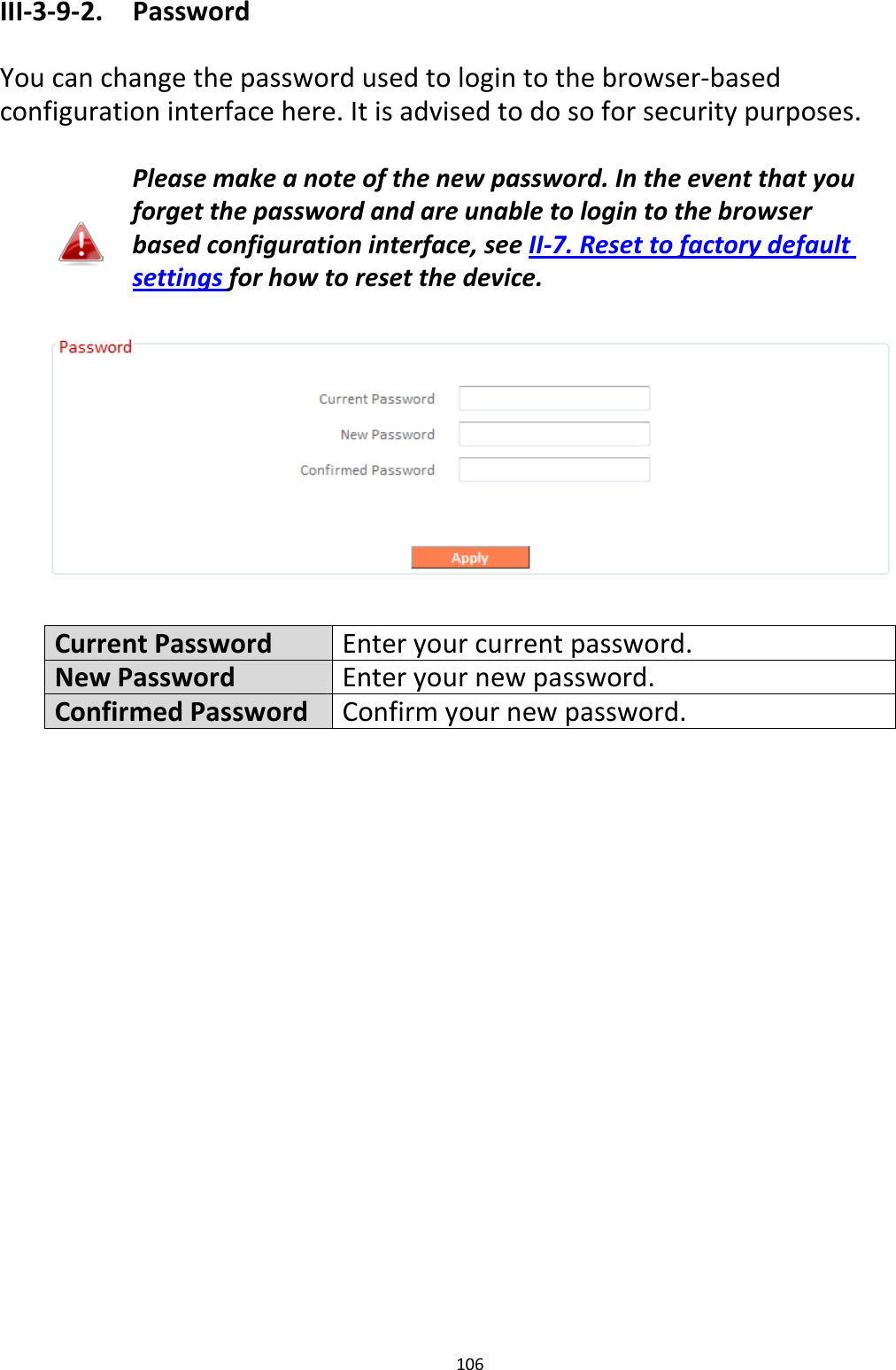 106  III-3-9-2.  Password  You can change the password used to login to the browser-based configuration interface here. It is advised to do so for security purposes.  Please make a note of the new password. In the event that you forget the password and are unable to login to the browser based configuration interface, see II-7. Reset to factory default settings for how to reset the device.    Current Password Enter your current password. New Password Enter your new password. Confirmed Password Confirm your new password.  