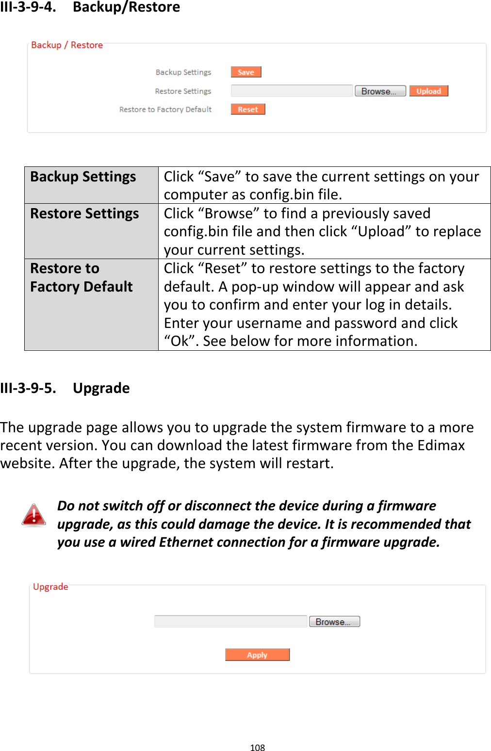 108  III-3-9-4.  Backup/Restore    Backup Settings Click “Save” to save the current settings on your computer as config.bin file. Restore Settings Click “Browse” to find a previously saved config.bin file and then click “Upload” to replace your current settings. Restore to Factory Default Click “Reset” to restore settings to the factory default. A pop-up window will appear and ask you to confirm and enter your log in details. Enter your username and password and click “Ok”. See below for more information.  III-3-9-5.  Upgrade  The upgrade page allows you to upgrade the system firmware to a more recent version. You can download the latest firmware from the Edimax website. After the upgrade, the system will restart.  Do not switch off or disconnect the device during a firmware upgrade, as this could damage the device. It is recommended that you use a wired Ethernet connection for a firmware upgrade.    