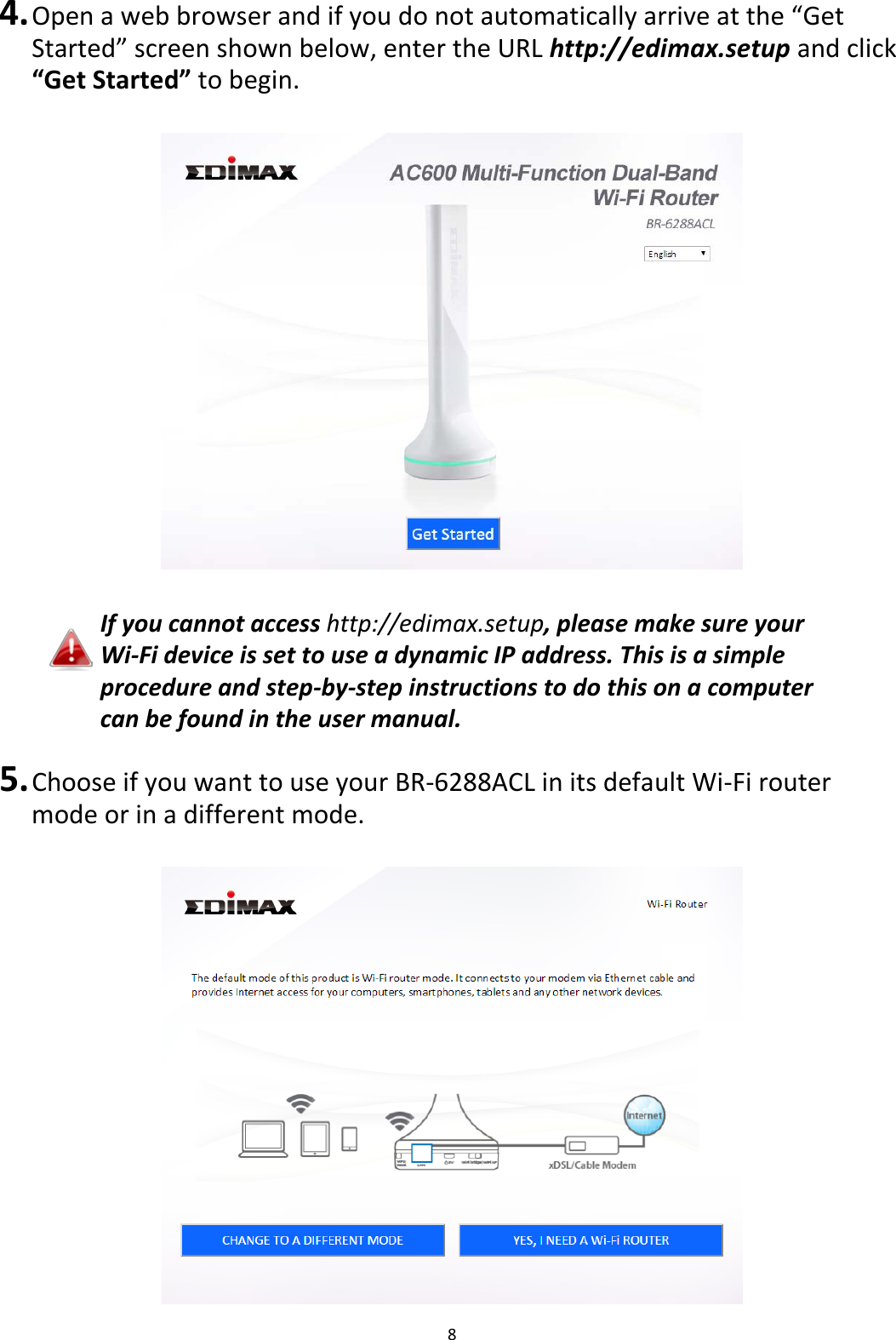 8  4. Open a web browser and if you do not automatically arrive at the “Get Started” screen shown below, enter the URL http://edimax.setup and click “Get Started” to begin.    If you cannot access http://edimax.setup, please make sure your Wi-Fi device is set to use a dynamic IP address. This is a simple procedure and step-by-step instructions to do this on a computer can be found in the user manual.  5. Choose if you want to use your BR-6288ACL in its default Wi-Fi router mode or in a different mode.   