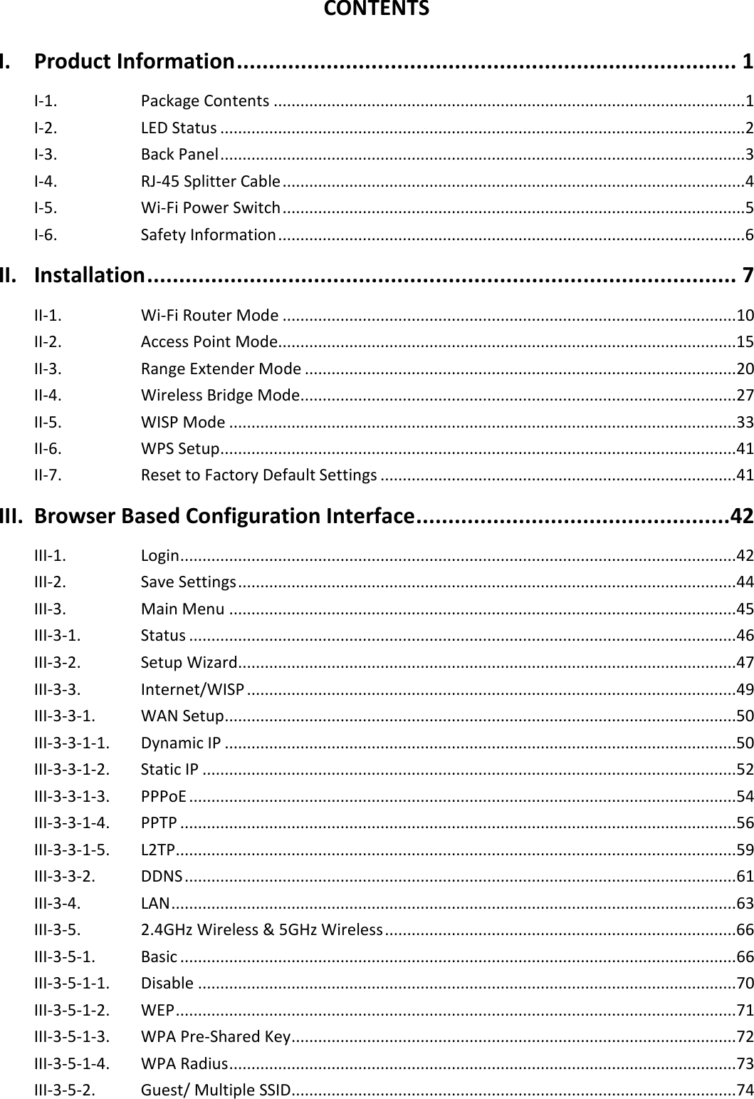  CONTENTS I. Product Information .............................................................................. 1 I-1. Package Contents .......................................................................................................... 1 I-2. LED Status ...................................................................................................................... 2 I-3. Back Panel ...................................................................................................................... 3 I-4. RJ-45 Splitter Cable ........................................................................................................ 4 I-5. Wi-Fi Power Switch ........................................................................................................ 5 I-6. Safety Information ......................................................................................................... 6 II. Installation ............................................................................................ 7 II-1.    Wi-Fi Router Mode ...................................................................................................... 10 II-2.   Access Point Mode....................................................................................................... 15 II-3.    Range Extender Mode ................................................................................................. 20 II-4.   Wireless Bridge Mode.................................................................................................. 27 II-5. WISP Mode .................................................................................................................. 33 II-6. WPS Setup .................................................................................................................... 41 II-7. Reset to Factory Default Settings ................................................................................ 41 III. Browser Based Configuration Interface ................................................. 42 III-1. Login ............................................................................................................................. 42 III-2. Save Settings ................................................................................................................ 44 III-3. Main Menu .................................................................................................................. 45 III-3-1. Status ........................................................................................................................... 46 III-3-2. Setup Wizard ................................................................................................................ 47 III-3-3.   Internet/WISP .............................................................................................................. 49 III-3-3-1. WAN Setup ................................................................................................................... 50 III-3-3-1-1.   Dynamic IP ................................................................................................................... 50 III-3-3-1-2.   Static IP ........................................................................................................................ 52 III-3-3-1-3.   PPPoE ........................................................................................................................... 54 III-3-3-1-4.   PPTP ............................................................................................................................. 56 III-3-3-1-5.   L2TP .............................................................................................................................. 59 III-3-3-2.   DDNS ............................................................................................................................ 61 III-3-4.   LAN ............................................................................................................................... 63 III-3-5.   2.4GHz Wireless &amp; 5GHz Wireless ............................................................................... 66 III-3-5-1.   Basic ............................................................................................................................. 66 III-3-5-1-1.   Disable ......................................................................................................................... 70 III-3-5-1-2.   WEP .............................................................................................................................. 71 III-3-5-1-3.   WPA Pre-Shared Key .................................................................................................... 72 III-3-5-1-4.   WPA Radius .................................................................................................................. 73 III-3-5-2. Guest/ Multiple SSID .................................................................................................... 74 