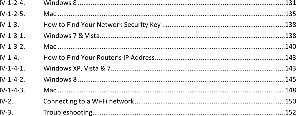  IV-1-2-4. Windows 8 .................................................................................................................131 IV-1-2-5. Mac ............................................................................................................................135 IV-1-3. How to Find Your Network Security Key ...................................................................138 IV-1-3-1. Windows 7 &amp; Vista .....................................................................................................138 IV-1-3-2. Mac ............................................................................................................................140 IV-1-4. How to Find Your Router’s IP Address .......................................................................143 IV-1-4-1. Windows XP, Vista &amp; 7 ...............................................................................................143 IV-1-4-2. Windows 8 .................................................................................................................145 IV-1-4-3. Mac ............................................................................................................................148 IV-2. Connecting to a Wi-Fi network ..................................................................................150 IV-3. Troubleshooting .........................................................................................................152    