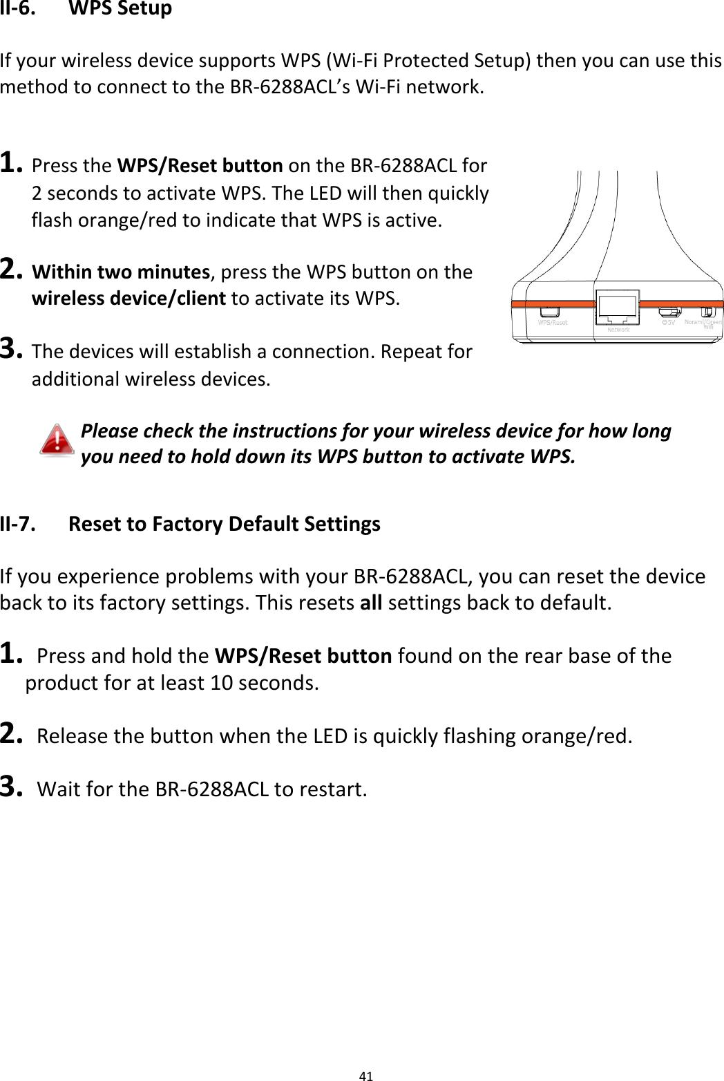 41  II-6.  WPS Setup  If your wireless device supports WPS (Wi-Fi Protected Setup) then you can use this method to connect to the BR-6288ACL’s Wi-Fi network.   1. Press the WPS/Reset button on the BR-6288ACL for 2 seconds to activate WPS. The LED will then quickly flash orange/red to indicate that WPS is active.  2. Within two minutes, press the WPS button on the wireless device/client to activate its WPS.  3. The devices will establish a connection. Repeat for additional wireless devices.  Please check the instructions for your wireless device for how long you need to hold down its WPS button to activate WPS.  II-7.  Reset to Factory Default Settings  If you experience problems with your BR-6288ACL, you can reset the device back to its factory settings. This resets all settings back to default.  1.  Press and hold the WPS/Reset button found on the rear base of the product for at least 10 seconds.  2.  Release the button when the LED is quickly flashing orange/red.  3.  Wait for the BR-6288ACL to restart.   