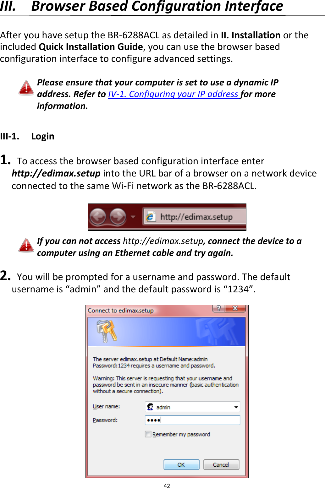 42  III. Browser Based Configuration Interface  After you have setup the BR-6288ACL as detailed in II. Installation or the included Quick Installation Guide, you can use the browser based configuration interface to configure advanced settings.  Please ensure that your computer is set to use a dynamic IP address. Refer to IV-1. Configuring your IP address for more information.  III-1. Login  1.  To access the browser based configuration interface enter http://edimax.setup into the URL bar of a browser on a network device connected to the same Wi-Fi network as the BR-6288ACL.   If you can not access http://edimax.setup, connect the device to a computer using an Ethernet cable and try again.  2.  You will be prompted for a username and password. The default username is “admin” and the default password is “1234”.   