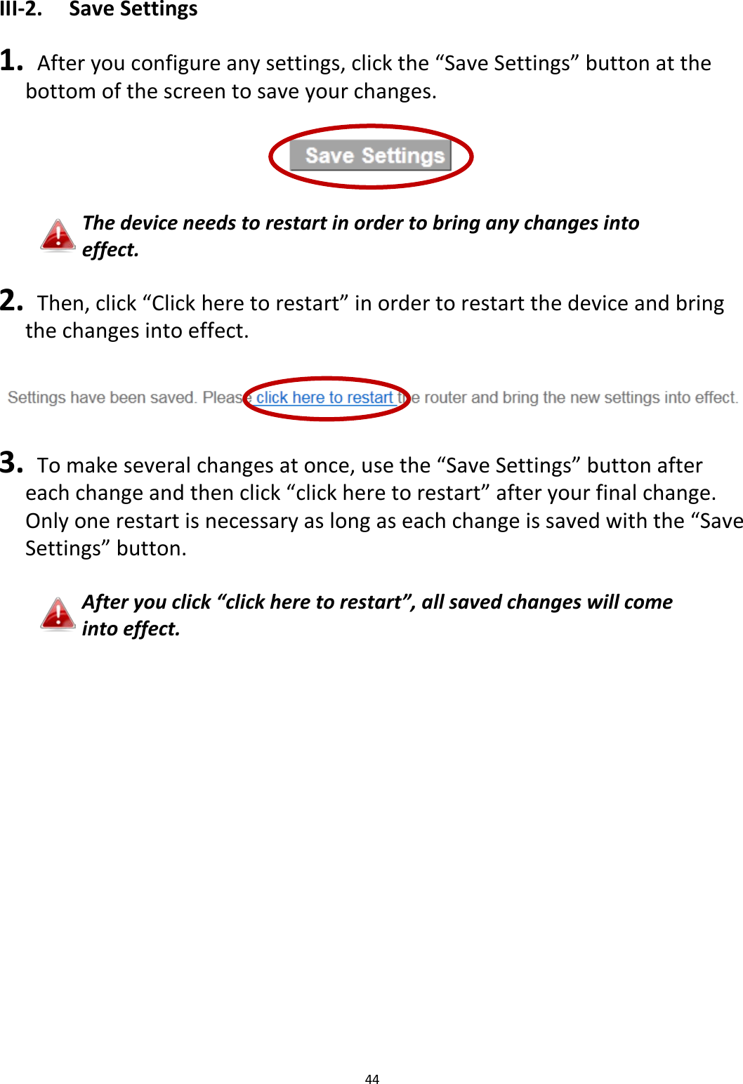 44  III-2. Save Settings  1.  After you configure any settings, click the “Save Settings” button at the bottom of the screen to save your changes.    The device needs to restart in order to bring any changes into effect.  2.  Then, click “Click here to restart” in order to restart the device and bring the changes into effect.    3.  To make several changes at once, use the “Save Settings” button after each change and then click “click here to restart” after your final change. Only one restart is necessary as long as each change is saved with the “Save Settings” button.  After you click “click here to restart”, all saved changes will come into effect.  