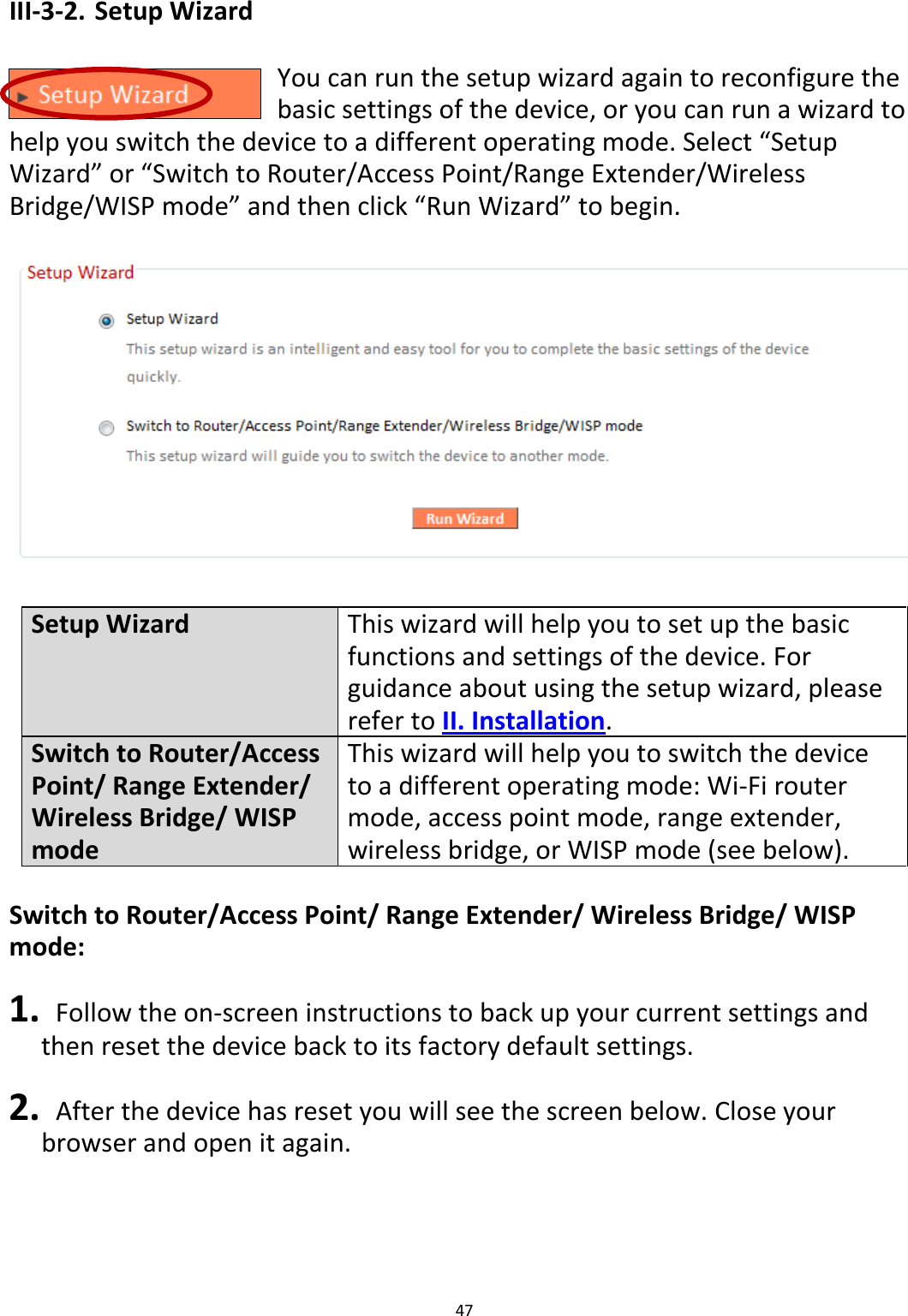 47  III-3-2. Setup Wizard  You can run the setup wizard again to reconfigure the basic settings of the device, or you can run a wizard to help you switch the device to a different operating mode. Select “Setup Wizard” or “Switch to Router/Access Point/Range Extender/Wireless Bridge/WISP mode” and then click “Run Wizard” to begin.    Setup Wizard This wizard will help you to set up the basic functions and settings of the device. For guidance about using the setup wizard, please refer to II. Installation. Switch to Router/Access Point/ Range Extender/ Wireless Bridge/ WISP mode This wizard will help you to switch the device to a different operating mode: Wi-Fi router mode, access point mode, range extender, wireless bridge, or WISP mode (see below).  Switch to Router/Access Point/ Range Extender/ Wireless Bridge/ WISP mode:  1.  Follow the on-screen instructions to back up your current settings and then reset the device back to its factory default settings.  2.  After the device has reset you will see the screen below. Close your browser and open it again.  