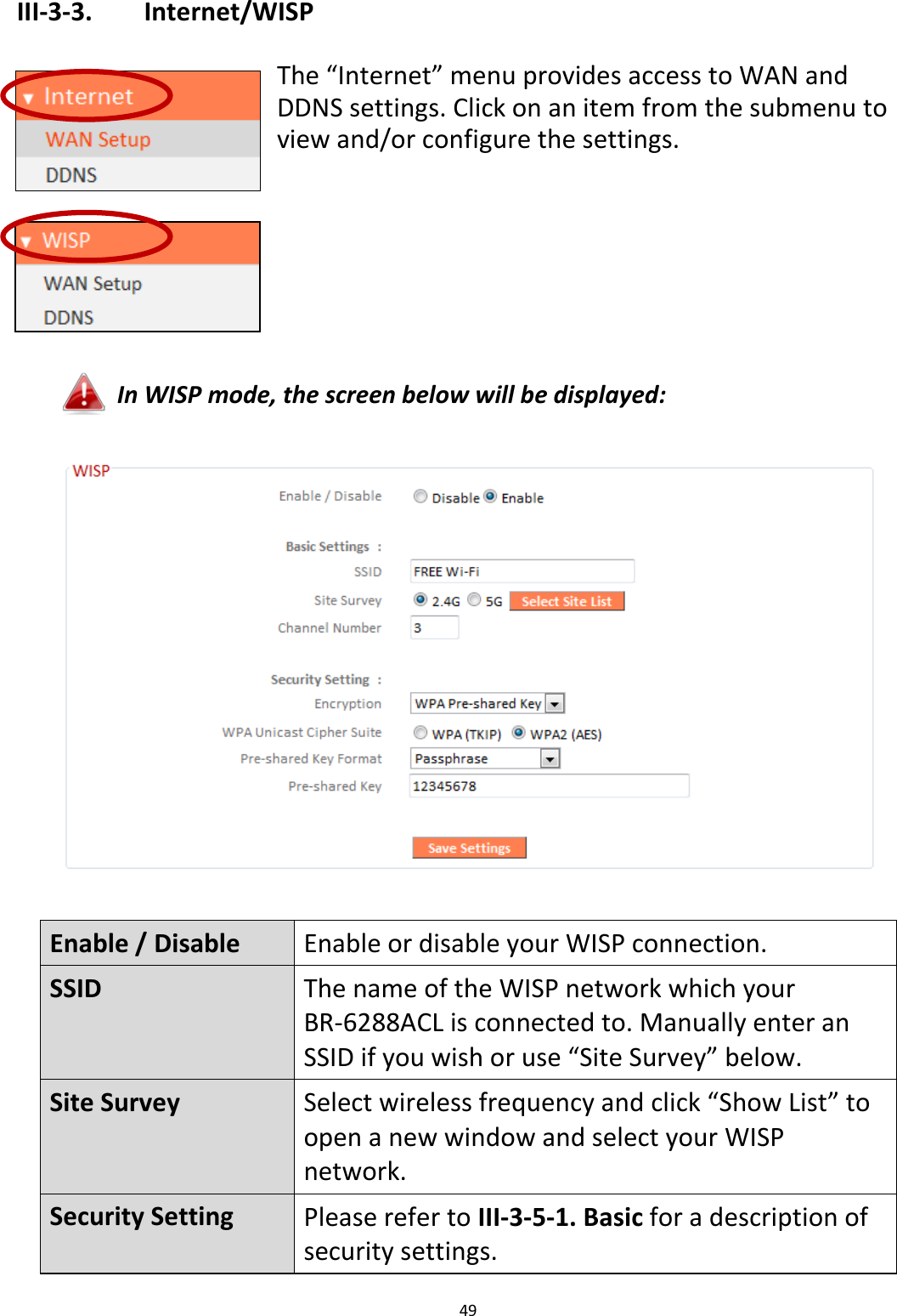 49  III-3-3.    Internet/WISP  The “Internet” menu provides access to WAN and DDNS settings. Click on an item from the submenu to view and/or configure the settings.       In WISP mode, the screen below will be displayed:    Enable / Disable Enable or disable your WISP connection. SSID The name of the WISP network which your BR-6288ACL is connected to. Manually enter an SSID if you wish or use “Site Survey” below. Site Survey Select wireless frequency and click “Show List” to open a new window and select your WISP network. Security Setting Please refer to III-3-5-1. Basic for a description of security settings. 