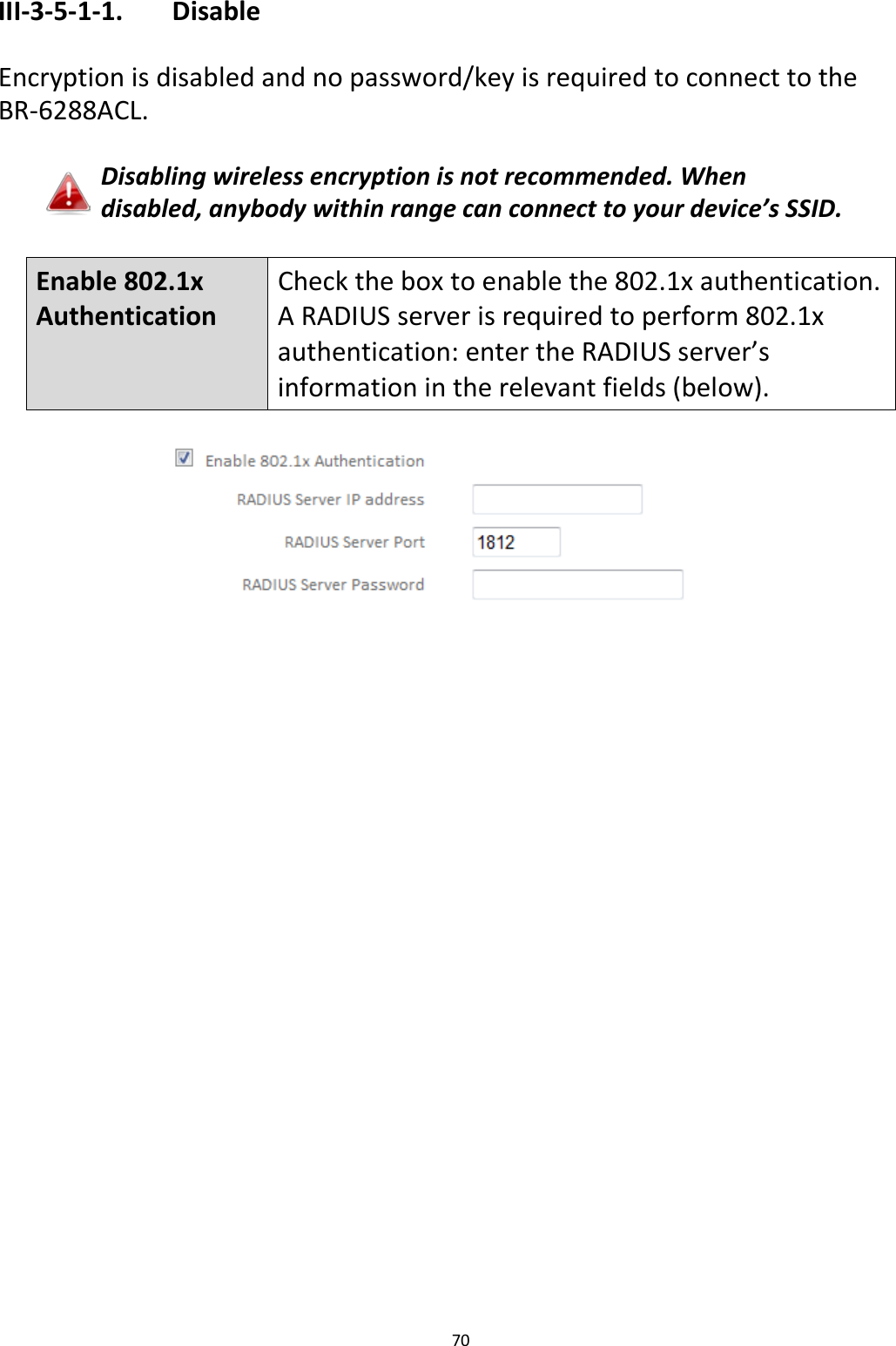 70  III-3-5-1-1.    Disable  Encryption is disabled and no password/key is required to connect to the BR-6288ACL.  Disabling wireless encryption is not recommended. When disabled, anybody within range can connect to your device’s SSID.  Enable 802.1x Authentication Check the box to enable the 802.1x authentication. A RADIUS server is required to perform 802.1x authentication: enter the RADIUS server’s information in the relevant fields (below).   