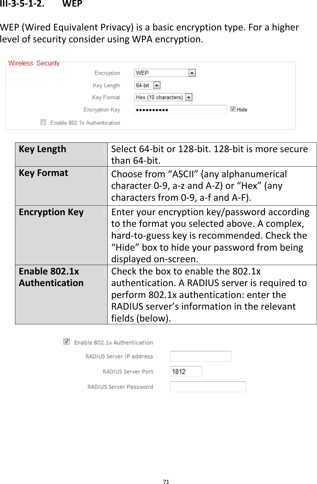 71  III-3-5-1-2.    WEP  WEP (Wired Equivalent Privacy) is a basic encryption type. For a higher level of security consider using WPA encryption.    Key Length Select 64-bit or 128-bit. 128-bit is more secure than 64-bit. Key Format Choose from “ASCII” (any alphanumerical character 0-9, a-z and A-Z) or “Hex” (any characters from 0-9, a-f and A-F). Encryption Key Enter your encryption key/password according to the format you selected above. A complex, hard-to-guess key is recommended. Check the “Hide” box to hide your password from being displayed on-screen. Enable 802.1x Authentication Check the box to enable the 802.1x authentication. A RADIUS server is required to perform 802.1x authentication: enter the RADIUS server’s information in the relevant fields (below).    