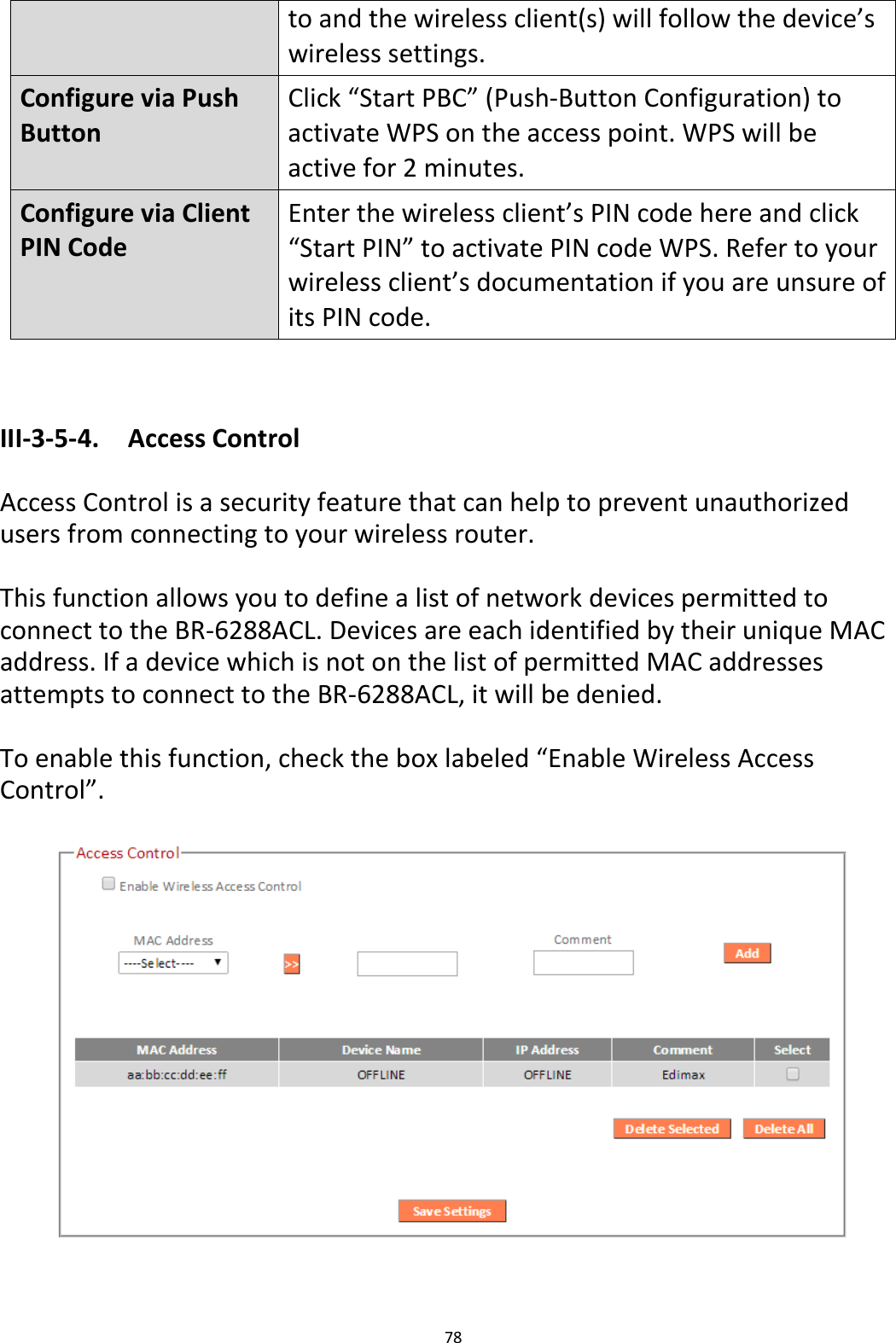 78  to and the wireless client(s) will follow the device’s wireless settings. Configure via Push Button Click “Start PBC” (Push-Button Configuration) to activate WPS on the access point. WPS will be active for 2 minutes. Configure via Client PIN Code Enter the wireless client’s PIN code here and click “Start PIN” to activate PIN code WPS. Refer to your wireless client’s documentation if you are unsure of its PIN code.   III-3-5-4.  Access Control  Access Control is a security feature that can help to prevent unauthorized users from connecting to your wireless router.  This function allows you to define a list of network devices permitted to connect to the BR-6288ACL. Devices are each identified by their unique MAC address. If a device which is not on the list of permitted MAC addresses attempts to connect to the BR-6288ACL, it will be denied.  To enable this function, check the box labeled “Enable Wireless Access Control”.     