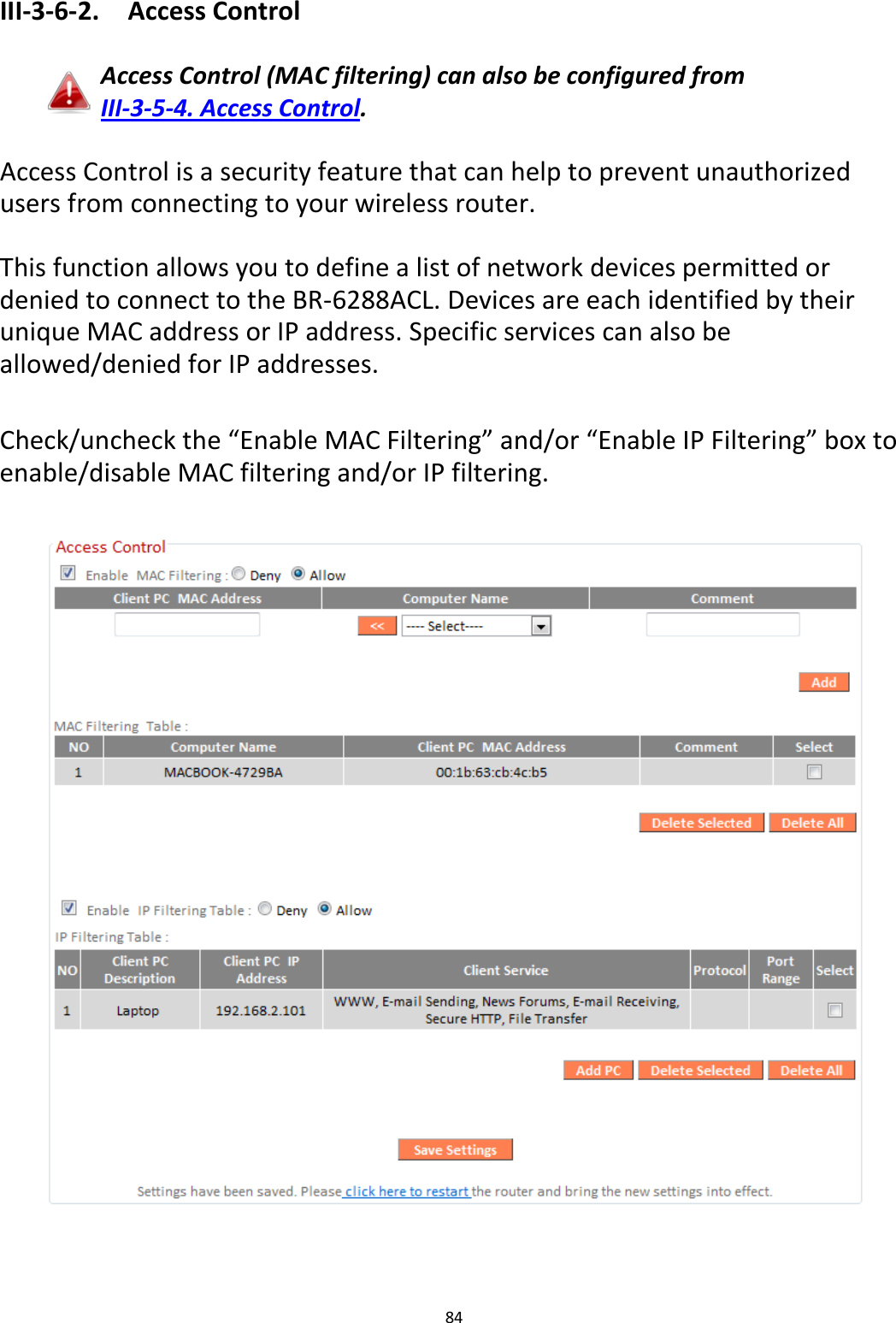84  III-3-6-2.  Access Control  Access Control (MAC filtering) can also be configured from III-3-5-4. Access Control.  Access Control is a security feature that can help to prevent unauthorized users from connecting to your wireless router.  This function allows you to define a list of network devices permitted or denied to connect to the BR-6288ACL. Devices are each identified by their unique MAC address or IP address. Specific services can also be allowed/denied for IP addresses.  Check/uncheck the “Enable MAC Filtering” and/or “Enable IP Filtering” box to enable/disable MAC filtering and/or IP filtering.    