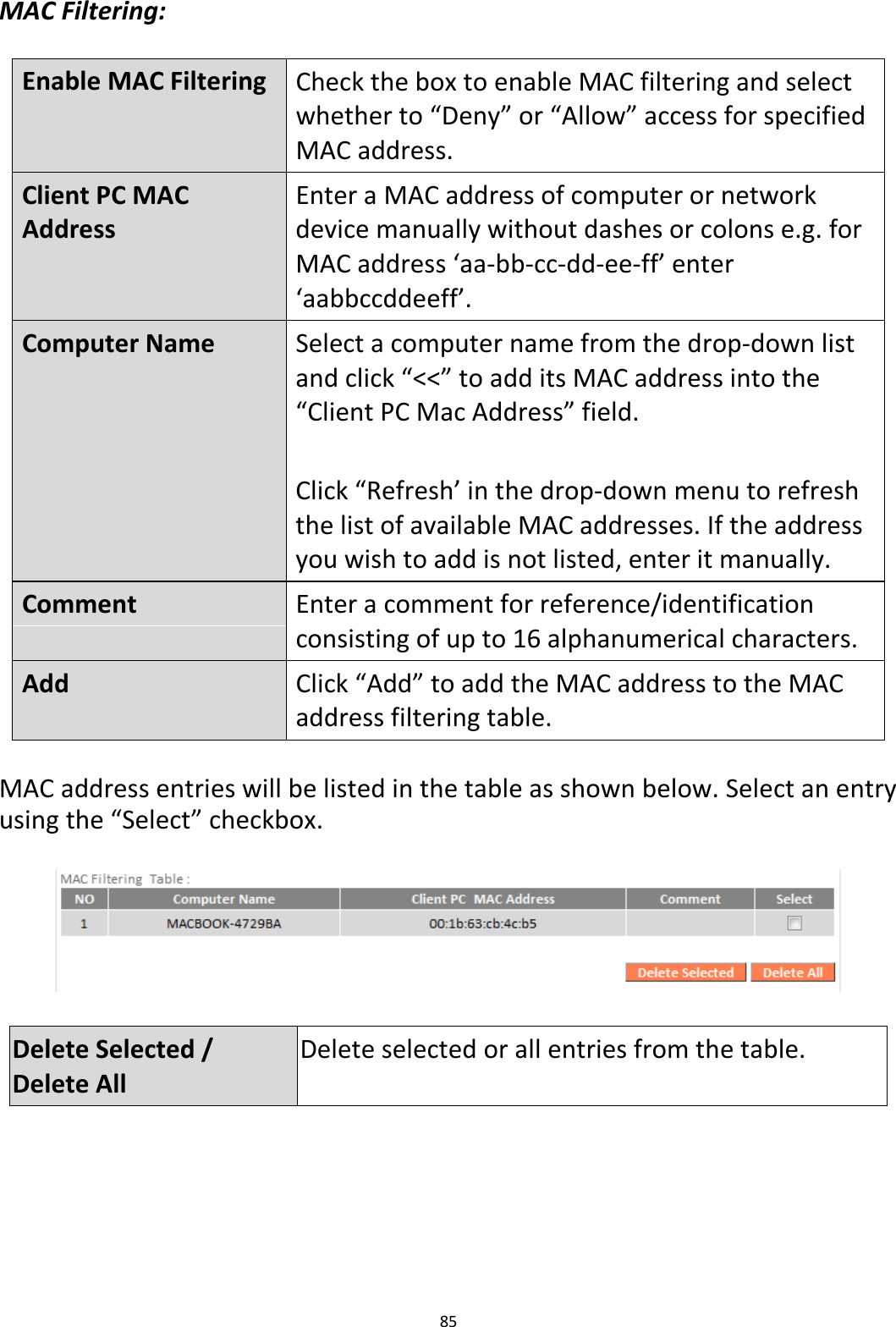 85  MAC Filtering:  Enable MAC Filtering Check the box to enable MAC filtering and select whether to “Deny” or “Allow” access for specified MAC address. Client PC MAC Address Enter a MAC address of computer or network device manually without dashes or colons e.g. for MAC address ‘aa-bb-cc-dd-ee-ff’ enter ‘aabbccddeeff’. Computer Name Select a computer name from the drop-down list and click “&lt;&lt;” to add its MAC address into the “Client PC Mac Address” field.  Click “Refresh’ in the drop-down menu to refresh the list of available MAC addresses. If the address you wish to add is not listed, enter it manually. Comment  Enter a comment for reference/identification consisting of up to 16 alphanumerical characters. Add Click “Add” to add the MAC address to the MAC address filtering table.    MAC address entries will be listed in the table as shown below. Select an entry using the “Select” checkbox.    Delete Selected / Delete All Delete selected or all entries from the table.  