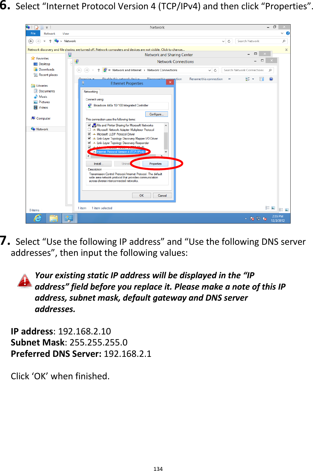 134  6.   Select “Internet Protocol Version 4 (TCP/IPv4) and then click “Properties”.    7.   Select “Use the following IP address” and “Use the following DNS server addresses”, then input the following values:  Your existing static IP address will be displayed in the “IP address” field before you replace it. Please make a note of this IP address, subnet mask, default gateway and DNS server addresses.  IP address: 192.168.2.10 Subnet Mask: 255.255.255.0 Preferred DNS Server: 192.168.2.1  Click ‘OK’ when finished.  