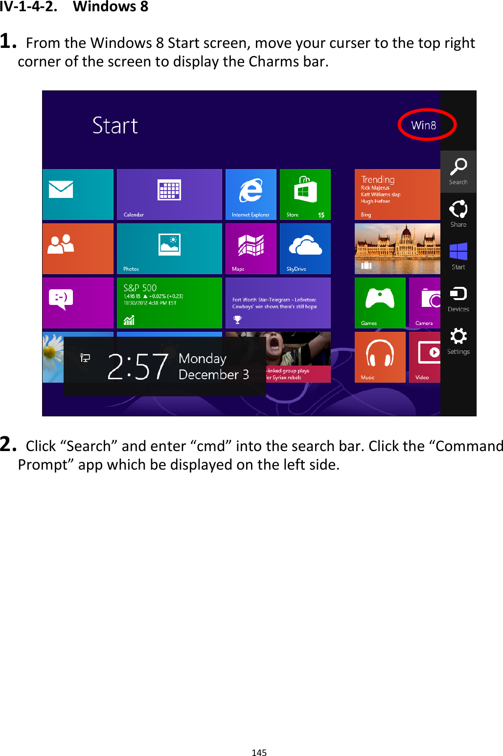 145  IV-1-4-2.  Windows 8  1.   From the Windows 8 Start screen, move your curser to the top right corner of the screen to display the Charms bar.    2.   Click “Search” and enter “cmd” into the search bar. Click the “Command Prompt” app which be displayed on the left side.  