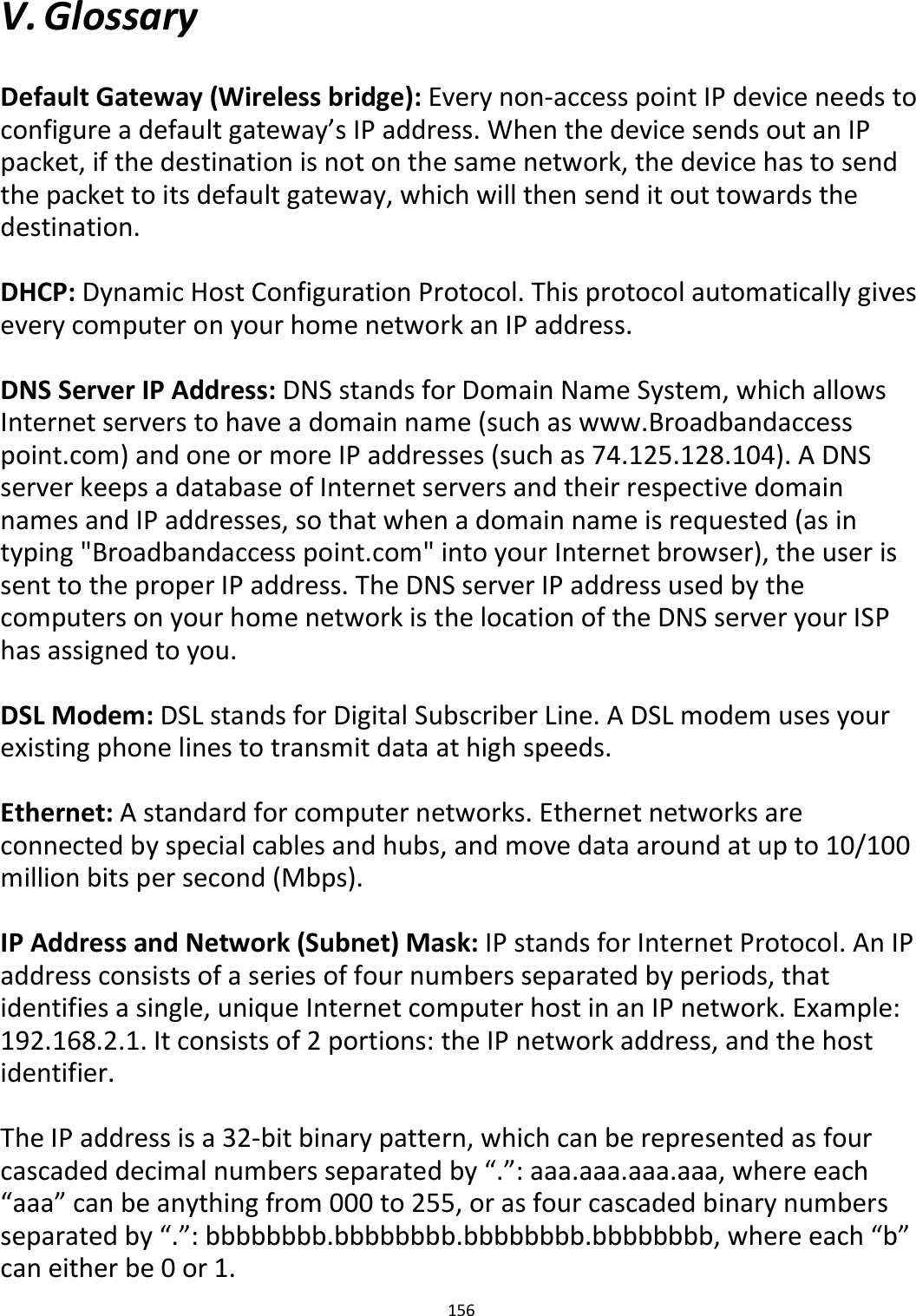 156   V. Glossary  Default Gateway (Wireless bridge): Every non-access point IP device needs to configure a default gateway’s IP address. When the device sends out an IP packet, if the destination is not on the same network, the device has to send the packet to its default gateway, which will then send it out towards the destination.  DHCP: Dynamic Host Configuration Protocol. This protocol automatically gives every computer on your home network an IP address.  DNS Server IP Address: DNS stands for Domain Name System, which allows Internet servers to have a domain name (such as www.Broadbandaccess point.com) and one or more IP addresses (such as 74.125.128.104). A DNS server keeps a database of Internet servers and their respective domain names and IP addresses, so that when a domain name is requested (as in typing &quot;Broadbandaccess point.com&quot; into your Internet browser), the user is sent to the proper IP address. The DNS server IP address used by the computers on your home network is the location of the DNS server your ISP has assigned to you.  DSL Modem: DSL stands for Digital Subscriber Line. A DSL modem uses your existing phone lines to transmit data at high speeds.   Ethernet: A standard for computer networks. Ethernet networks are connected by special cables and hubs, and move data around at up to 10/100 million bits per second (Mbps).  IP Address and Network (Subnet) Mask: IP stands for Internet Protocol. An IP address consists of a series of four numbers separated by periods, that identifies a single, unique Internet computer host in an IP network. Example: 192.168.2.1. It consists of 2 portions: the IP network address, and the host identifier.  The IP address is a 32-bit binary pattern, which can be represented as four cascaded decimal numbers separated by “.”: aaa.aaa.aaa.aaa, where each “aaa” can be anything from 000 to 255, or as four cascaded binary numbers separated by “.”: bbbbbbbb.bbbbbbbb.bbbbbbbb.bbbbbbbb, where each “b” can either be 0 or 1. 
