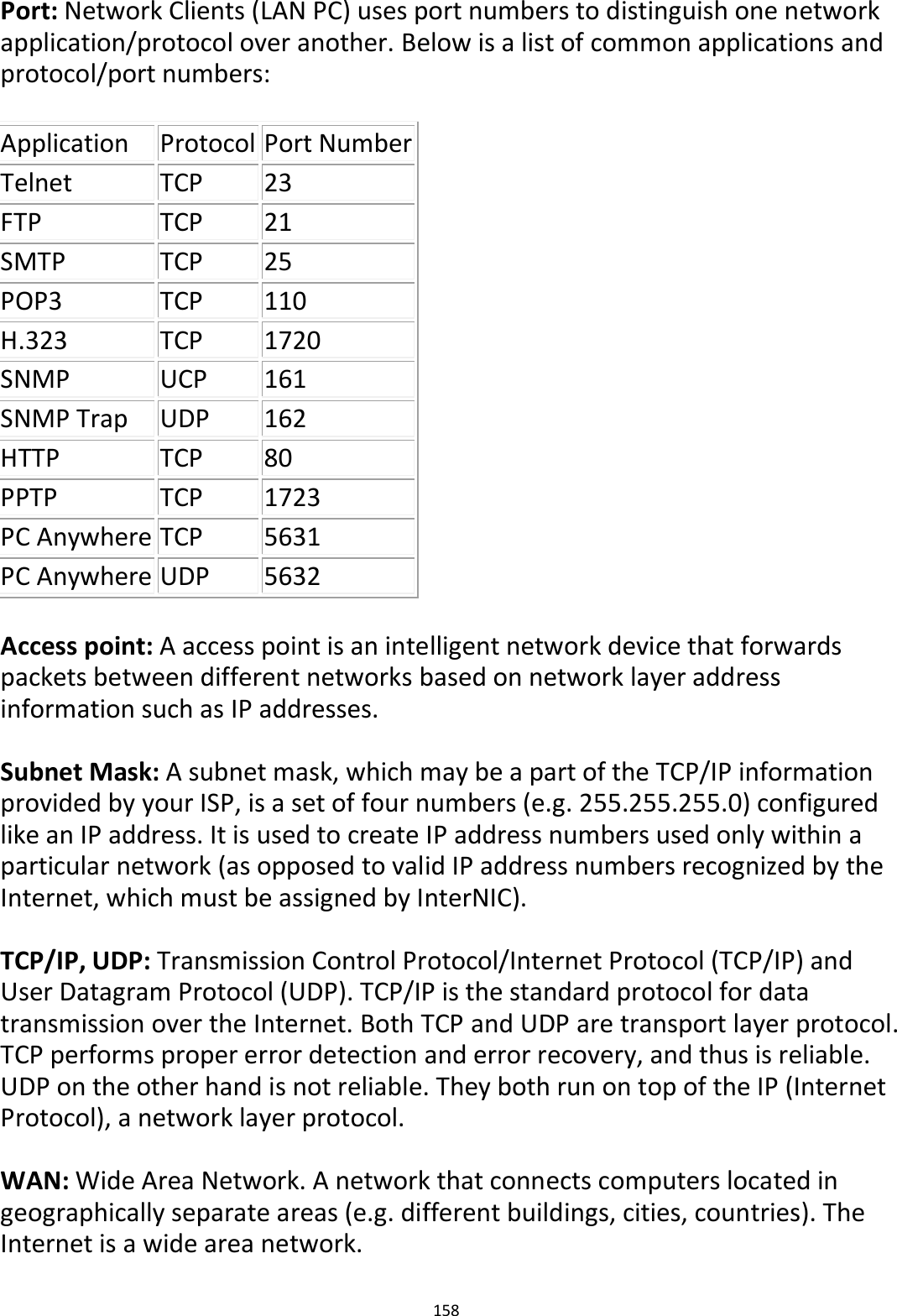 158  Port: Network Clients (LAN PC) uses port numbers to distinguish one network application/protocol over another. Below is a list of common applications and protocol/port numbers:  Application Protocol Port Number Telnet TCP 23 FTP TCP 21 SMTP TCP 25 POP3 TCP 110 H.323 TCP 1720 SNMP UCP 161 SNMP Trap UDP 162 HTTP TCP 80 PPTP TCP 1723 PC Anywhere TCP 5631 PC Anywhere UDP 5632  Access point: A access point is an intelligent network device that forwards packets between different networks based on network layer address information such as IP addresses.  Subnet Mask: A subnet mask, which may be a part of the TCP/IP information provided by your ISP, is a set of four numbers (e.g. 255.255.255.0) configured like an IP address. It is used to create IP address numbers used only within a particular network (as opposed to valid IP address numbers recognized by the Internet, which must be assigned by InterNIC).    TCP/IP, UDP: Transmission Control Protocol/Internet Protocol (TCP/IP) and User Datagram Protocol (UDP). TCP/IP is the standard protocol for data transmission over the Internet. Both TCP and UDP are transport layer protocol. TCP performs proper error detection and error recovery, and thus is reliable. UDP on the other hand is not reliable. They both run on top of the IP (Internet Protocol), a network layer protocol.  WAN: Wide Area Network. A network that connects computers located in geographically separate areas (e.g. different buildings, cities, countries). The Internet is a wide area network.  