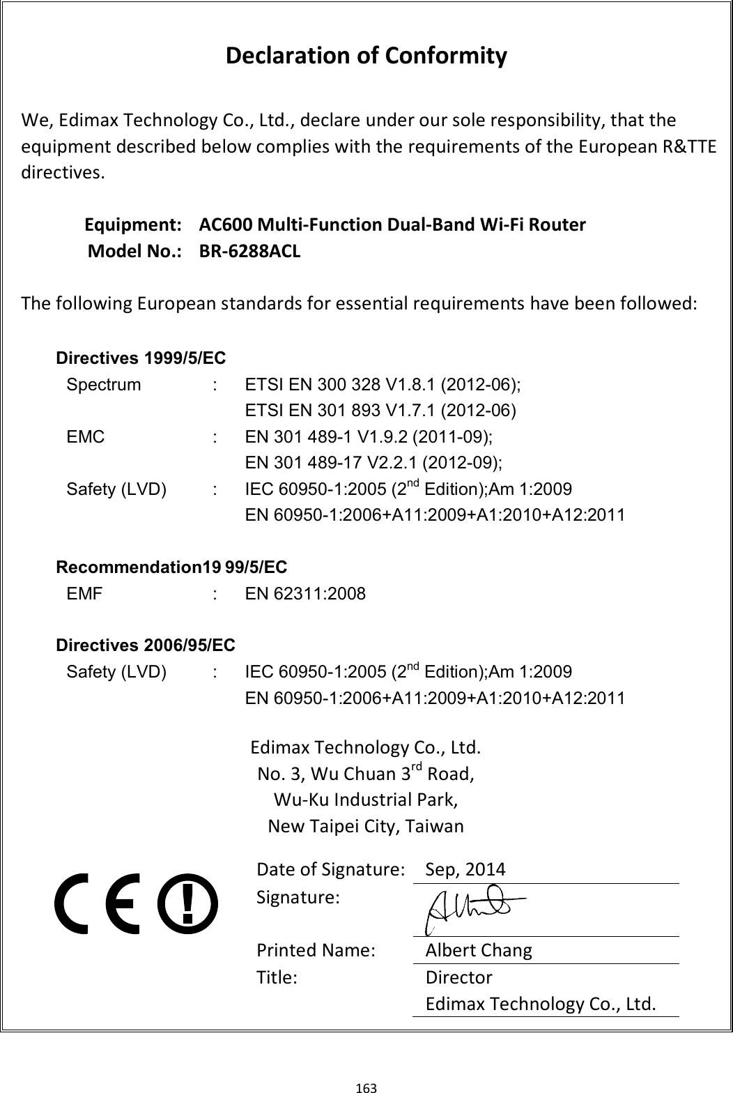163   Declaration of Conformity  We, Edimax Technology Co., Ltd., declare under our sole responsibility, that the equipment described below complies with the requirements of the European R&amp;TTE directives.  Equipment: AC600 Multi-Function Dual-Band Wi-Fi Router Model No.: BR-6288ACL  The following European standards for essential requirements have been followed:  Directives 1999/5/EC Spectrum  :  ETSI EN 300 328 V1.8.1 (2012-06); ETSI EN 301 893 V1.7.1 (2012-06) EMC  :  EN 301 489-1 V1.9.2 (2011-09); EN 301 489-17 V2.2.1 (2012-09); Safety (LVD)  :  IEC 60950-1:2005 (2nd Edition);Am 1:2009 EN 60950-1:2006+A11:2009+A1:2010+A12:2011  Recommendation19 99/5/EC EMF  : EN 62311:2008  Directives 2006/95/EC   Safety (LVD)  :  IEC 60950-1:2005 (2nd Edition);Am 1:2009 EN 60950-1:2006+A11:2009+A1:2010+A12:2011  Edimax Technology Co., Ltd. No. 3, Wu Chuan 3rd Road, Wu-Ku Industrial Park, New Taipei City, Taiwan     Date of Signature: Sep, 2014 Signature:  Printed Name:  Albert Chang Title:  Director Edimax Technology Co., Ltd.  