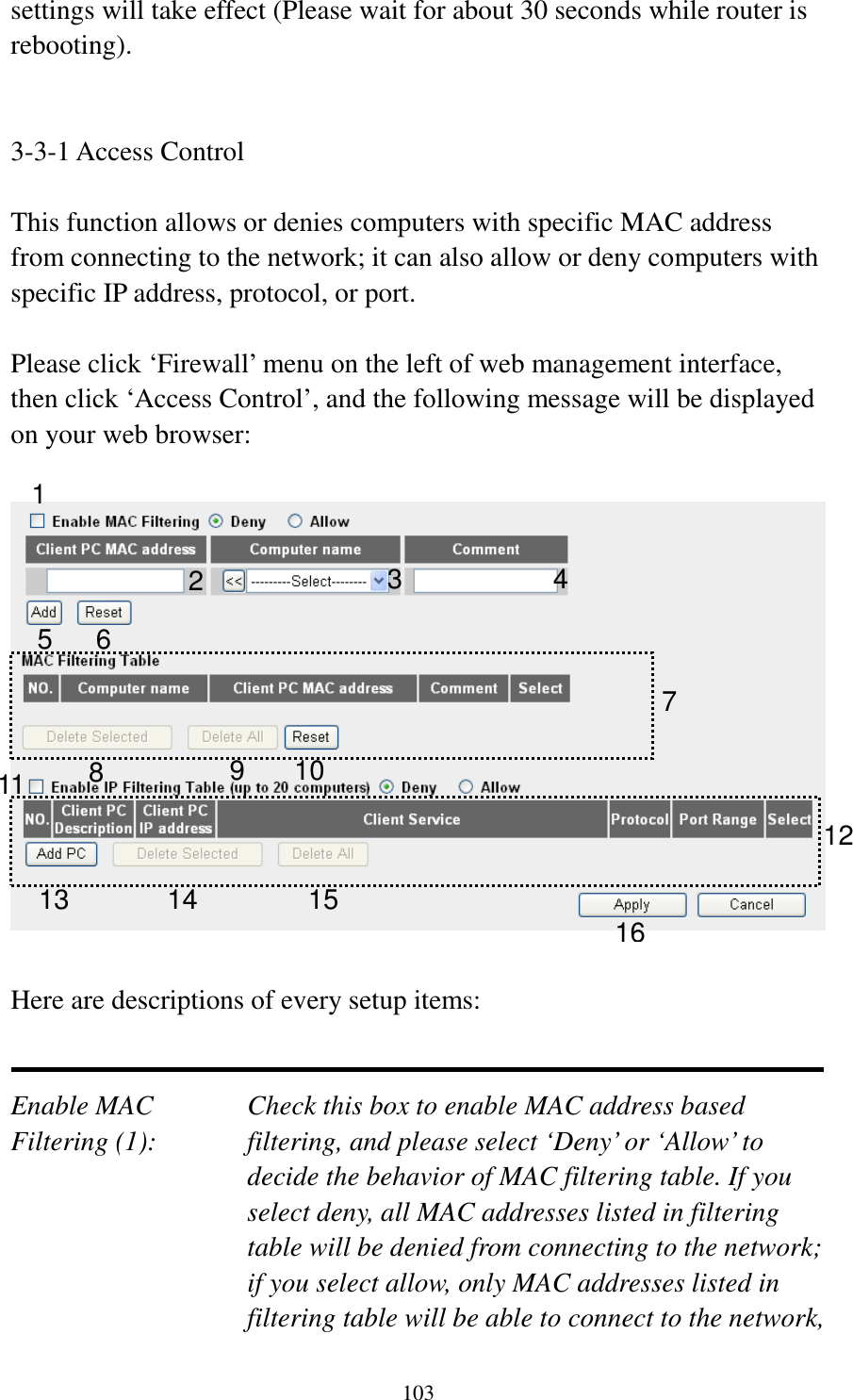 103 settings will take effect (Please wait for about 30 seconds while router is rebooting).   3-3-1 Access Control  This function allows or denies computers with specific MAC address from connecting to the network; it can also allow or deny computers with specific IP address, protocol, or port.  Please click ‘Firewall’ menu on the left of web management interface, then click ‘Access Control’, and the following message will be displayed on your web browser:    Here are descriptions of every setup items:   Enable MAC      Check this box to enable MAC address based Filtering (1):  filtering, and please select ‘Deny’ or ‘Allow’ to decide the behavior of MAC filtering table. If you select deny, all MAC addresses listed in filtering table will be denied from connecting to the network; if you select allow, only MAC addresses listed in filtering table will be able to connect to the network, 1 2 3 5 6 7 8 9 10 12 13 14 15 16 114 