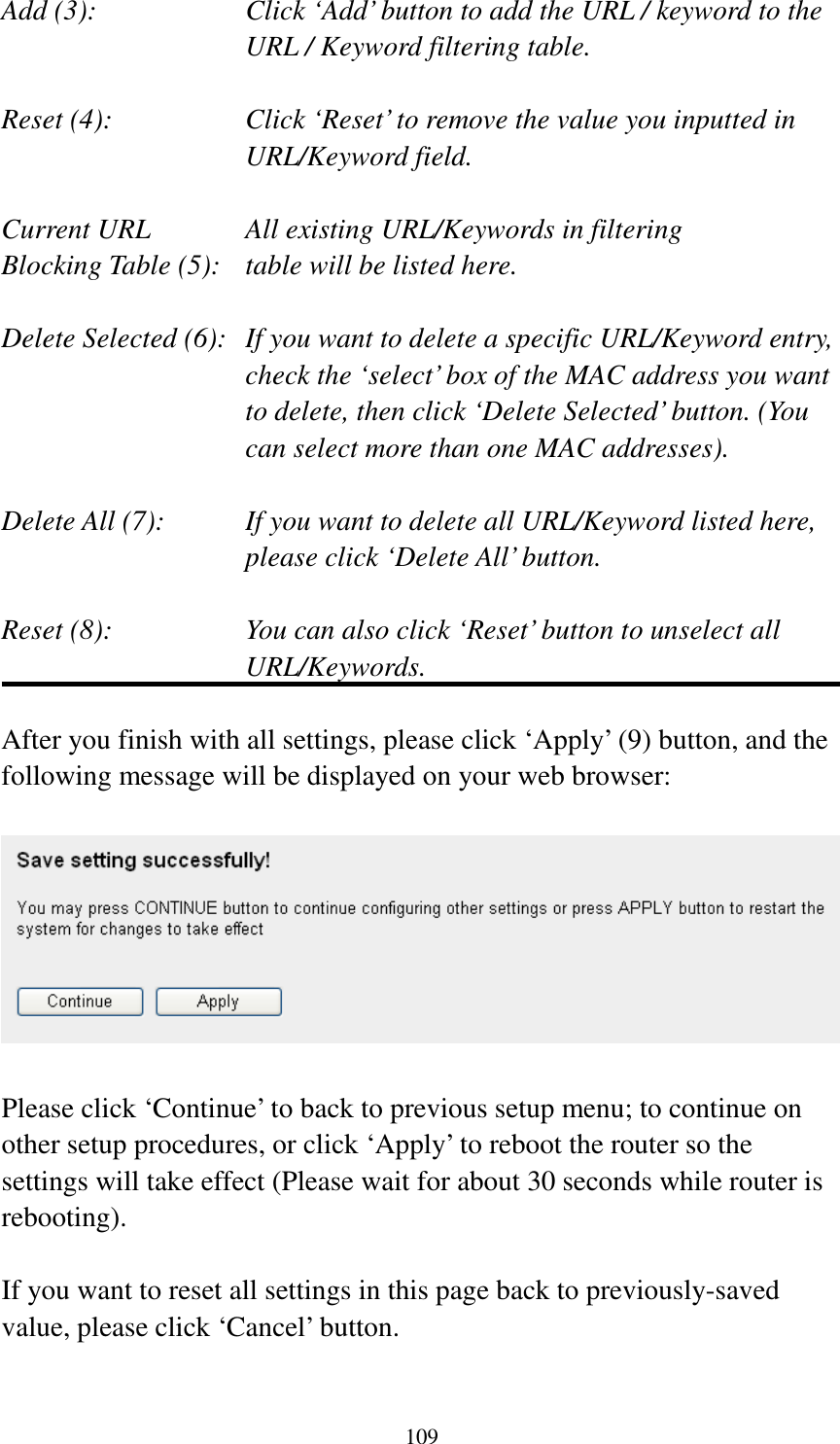 109 Add (3):    Click ‘Add’ button to add the URL / keyword to the URL / Keyword filtering table.  Reset (4):    Click ‘Reset’ to remove the value you inputted in URL/Keyword field.  Current URL      All existing URL/Keywords in filtering Blocking Table (5):   table will be listed here.  Delete Selected (6):   If you want to delete a specific URL/Keyword entry, check the ‘select’ box of the MAC address you want to delete, then click ‘Delete Selected’ button. (You can select more than one MAC addresses).  Delete All (7):    If you want to delete all URL/Keyword listed here, please click ‘Delete All’ button.  Reset (8):    You can also click ‘Reset’ button to unselect all URL/Keywords.  After you finish with all settings, please click ‘Apply’ (9) button, and the following message will be displayed on your web browser:    Please click ‘Continue’ to back to previous setup menu; to continue on other setup procedures, or click ‘Apply’ to reboot the router so the settings will take effect (Please wait for about 30 seconds while router is rebooting).  If you want to reset all settings in this page back to previously-saved value, please click ‘Cancel’ button.  