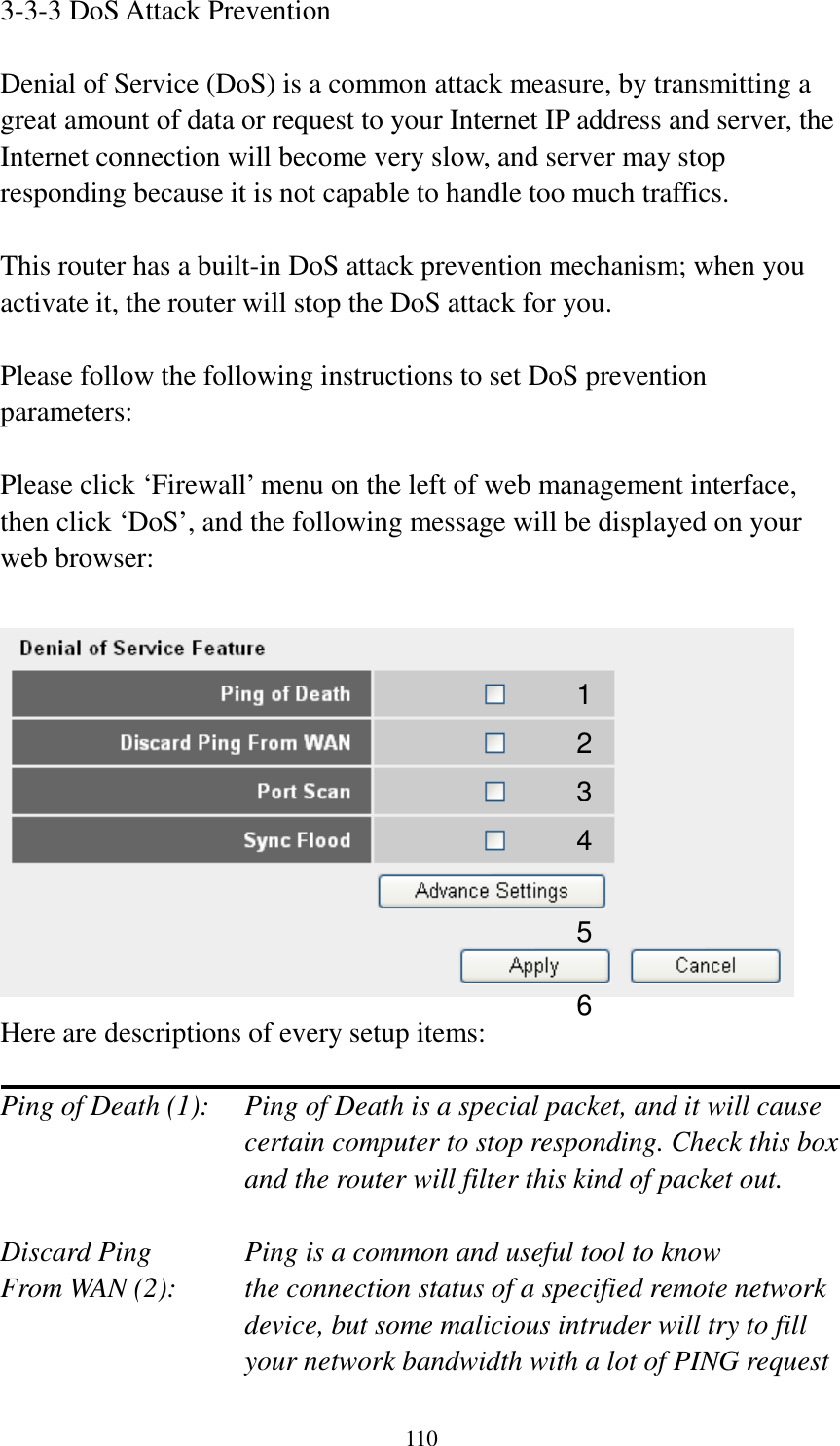 110 3-3-3 DoS Attack Prevention  Denial of Service (DoS) is a common attack measure, by transmitting a great amount of data or request to your Internet IP address and server, the Internet connection will become very slow, and server may stop responding because it is not capable to handle too much traffics.  This router has a built-in DoS attack prevention mechanism; when you activate it, the router will stop the DoS attack for you.  Please follow the following instructions to set DoS prevention parameters:  Please click ‘Firewall’ menu on the left of web management interface, then click ‘DoS’, and the following message will be displayed on your web browser:   Here are descriptions of every setup items:  Ping of Death (1):    Ping of Death is a special packet, and it will cause certain computer to stop responding. Check this box and the router will filter this kind of packet out.  Discard Ping      Ping is a common and useful tool to know From WAN (2):    the connection status of a specified remote network device, but some malicious intruder will try to fill your network bandwidth with a lot of PING request 1 2 3 4 5 6 