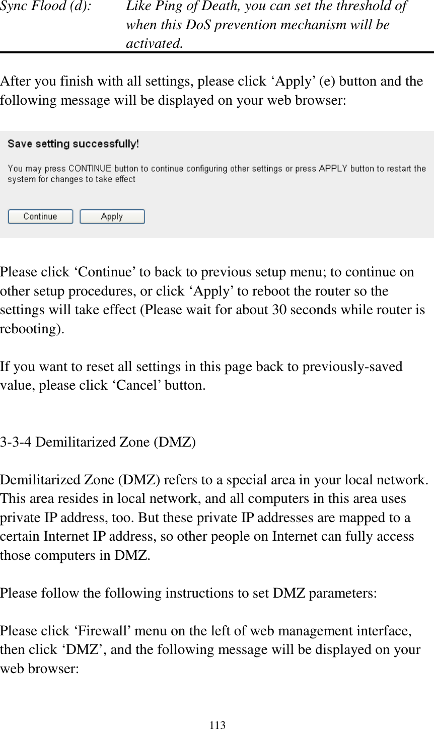 113  Sync Flood (d):    Like Ping of Death, you can set the threshold of when this DoS prevention mechanism will be activated.  After you finish with all settings, please click ‘Apply’ (e) button and the following message will be displayed on your web browser:    Please click ‘Continue’ to back to previous setup menu; to continue on other setup procedures, or click ‘Apply’ to reboot the router so the settings will take effect (Please wait for about 30 seconds while router is rebooting).  If you want to reset all settings in this page back to previously-saved value, please click ‘Cancel’ button.   3-3-4 Demilitarized Zone (DMZ)  Demilitarized Zone (DMZ) refers to a special area in your local network. This area resides in local network, and all computers in this area uses private IP address, too. But these private IP addresses are mapped to a certain Internet IP address, so other people on Internet can fully access those computers in DMZ.  Please follow the following instructions to set DMZ parameters:  Please click ‘Firewall’ menu on the left of web management interface, then click ‘DMZ’, and the following message will be displayed on your web browser:  