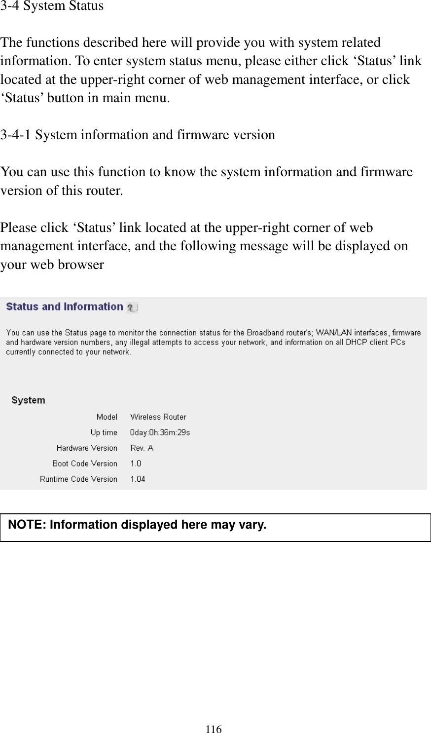 116 3-4 System Status  The functions described here will provide you with system related information. To enter system status menu, please either click ‘Status’ link located at the upper-right corner of web management interface, or click ‘Status’ button in main menu.  3-4-1 System information and firmware version  You can use this function to know the system information and firmware version of this router.  Please click ‘Status’ link located at the upper-right corner of web management interface, and the following message will be displayed on your web browser              NOTE: Information displayed here may vary. 