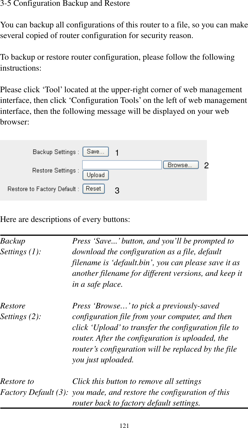 121 3-5 Configuration Backup and Restore  You can backup all configurations of this router to a file, so you can make several copied of router configuration for security reason.  To backup or restore router configuration, please follow the following instructions:  Please click ‘Tool’ located at the upper-right corner of web management interface, then click ‘Configuration Tools’ on the left of web management interface, then the following message will be displayed on your web browser:    Here are descriptions of every buttons:  Backup        Press ‘Save...’ button, and you’ll be prompted to Settings (1):    download the configuration as a file, default filename is ‘default.bin’, you can please save it as another filename for different versions, and keep it in a safe place.  Restore        Press ‘Browse…’ to pick a previously-saved Settings (2):    configuration file from your computer, and then click ‘Upload’ to transfer the configuration file to router. After the configuration is uploaded, the router’s configuration will be replaced by the file you just uploaded.  Restore to        Click this button to remove all settings Factory Default (3):  you made, and restore the configuration of this             router back to factory default settings. 1 2 3 