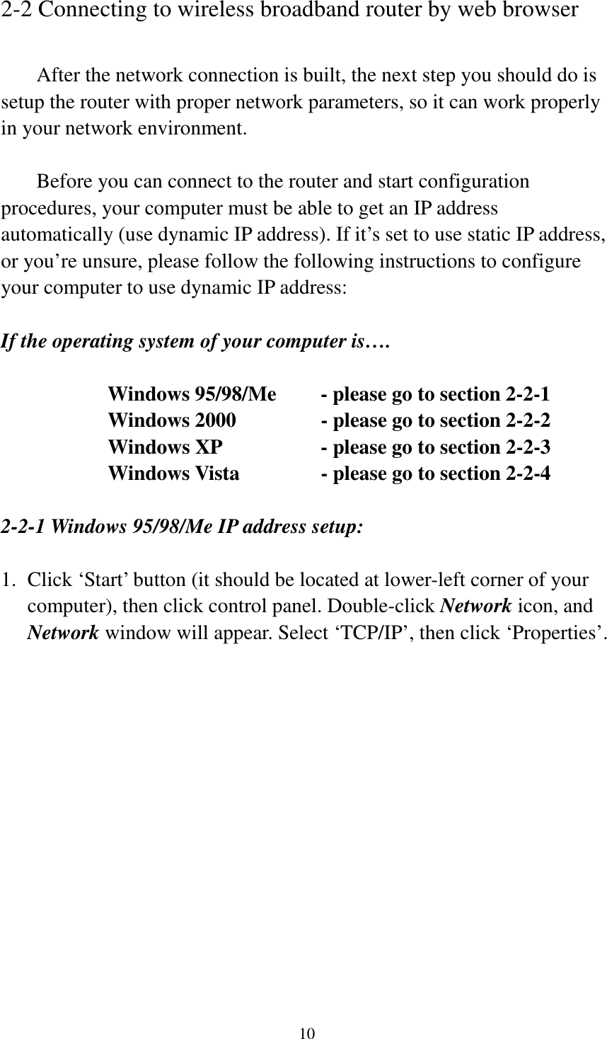 10 2-2 Connecting to wireless broadband router by web browser    After the network connection is built, the next step you should do is setup the router with proper network parameters, so it can work properly in your network environment.    Before you can connect to the router and start configuration procedures, your computer must be able to get an IP address automatically (use dynamic IP address). If it’s set to use static IP address, or you’re unsure, please follow the following instructions to configure your computer to use dynamic IP address:  If the operating system of your computer is….     Windows 95/98/Me    - please go to section 2-2-1       Windows 2000           - please go to section 2-2-2         Windows XP      - please go to section 2-2-3       Windows Vista      - please go to section 2-2-4  2-2-1 Windows 95/98/Me IP address setup:  1.  Click ‘Start’ button (it should be located at lower-left corner of your computer), then click control panel. Double-click Network icon, and Network window will appear. Select ‘TCP/IP’, then click ‘Properties’.  