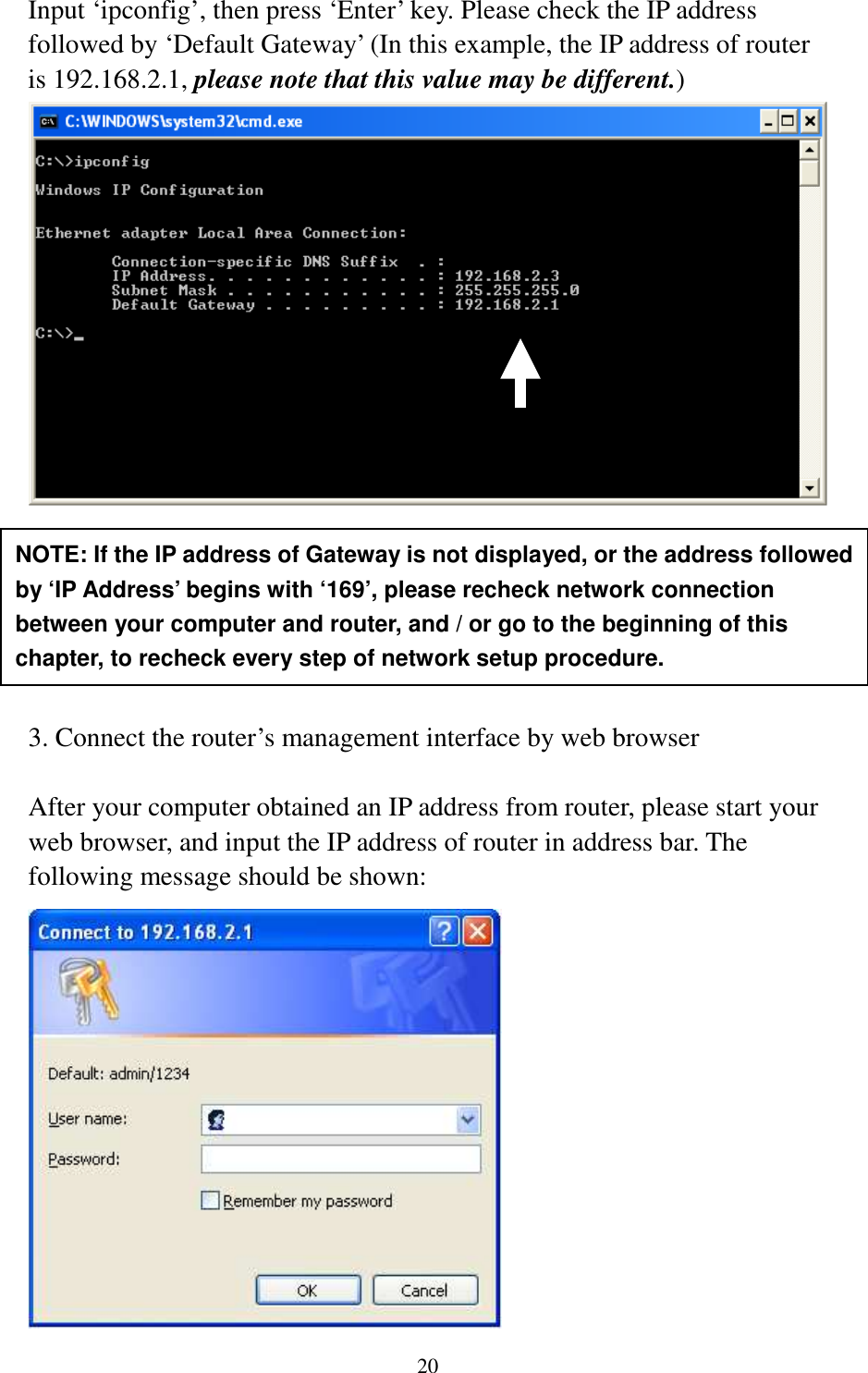 20 Input ‘ipconfig’, then press ‘Enter’ key. Please check the IP address followed by ‘Default Gateway’ (In this example, the IP address of router is 192.168.2.1, please note that this value may be different.)        3. Connect the router’s management interface by web browser  After your computer obtained an IP address from router, please start your web browser, and input the IP address of router in address bar. The following message should be shown:  NOTE: If the IP address of Gateway is not displayed, or the address followed by ‘IP Address’ begins with ‘169’, please recheck network connection between your computer and router, and / or go to the beginning of this chapter, to recheck every step of network setup procedure. 