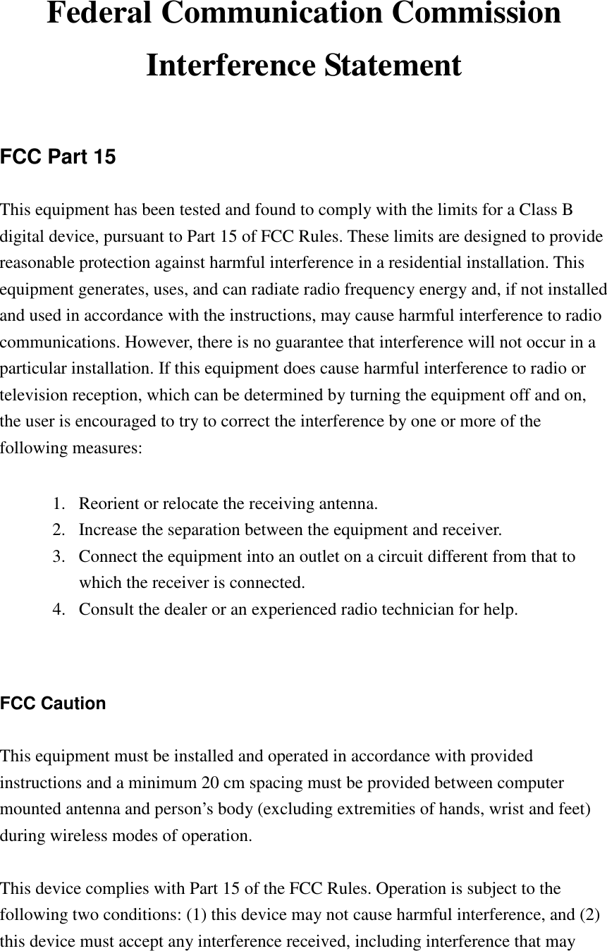   Federal Communication Commission Interference Statement  FCC Part 15 This equipment has been tested and found to comply with the limits for a Class B digital device, pursuant to Part 15 of FCC Rules. These limits are designed to provide reasonable protection against harmful interference in a residential installation. This equipment generates, uses, and can radiate radio frequency energy and, if not installed and used in accordance with the instructions, may cause harmful interference to radio communications. However, there is no guarantee that interference will not occur in a particular installation. If this equipment does cause harmful interference to radio or television reception, which can be determined by turning the equipment off and on, the user is encouraged to try to correct the interference by one or more of the following measures:      1.  Reorient or relocate the receiving antenna. 2.  Increase the separation between the equipment and receiver. 3.  Connect the equipment into an outlet on a circuit different from that to which the receiver is connected. 4.  Consult the dealer or an experienced radio technician for help.   FCC Caution  This equipment must be installed and operated in accordance with provided instructions and a minimum 20 cm spacing must be provided between computer mounted antenna and person’s body (excluding extremities of hands, wrist and feet) during wireless modes of operation.  This device complies with Part 15 of the FCC Rules. Operation is subject to the following two conditions: (1) this device may not cause harmful interference, and (2) this device must accept any interference received, including interference that may 
