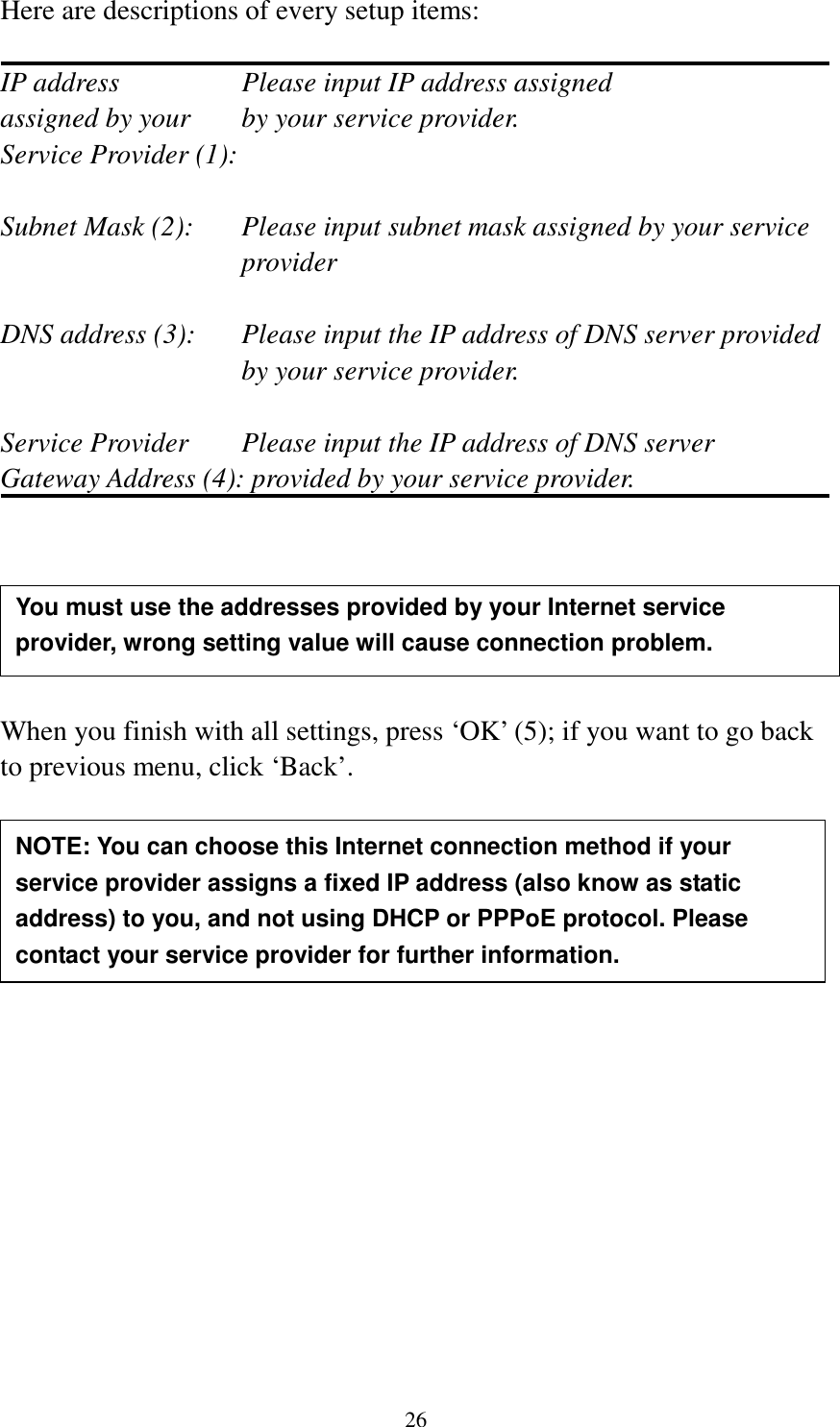 26 Here are descriptions of every setup items:  IP address        Please input IP address assigned assigned by your    by your service provider. Service Provider (1):    Subnet Mask (2):    Please input subnet mask assigned by your service provider    DNS address (3):    Please input the IP address of DNS server provided by your service provider.  Service Provider    Please input the IP address of DNS server Gateway Address (4): provided by your service provider.       When you finish with all settings, press ‘OK’ (5); if you want to go back to previous menu, click ‘Back’.                 NOTE: You can choose this Internet connection method if your service provider assigns a fixed IP address (also know as static address) to you, and not using DHCP or PPPoE protocol. Please contact your service provider for further information. You must use the addresses provided by your Internet service provider, wrong setting value will cause connection problem.    
