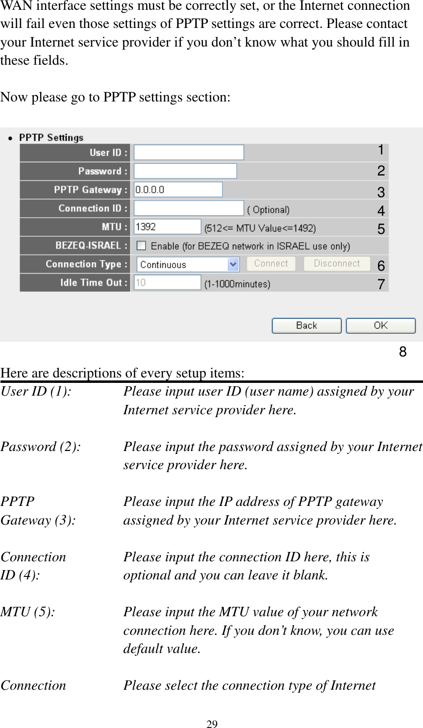 29 WAN interface settings must be correctly set, or the Internet connection will fail even those settings of PPTP settings are correct. Please contact your Internet service provider if you don’t know what you should fill in these fields.  Now please go to PPTP settings section:    Here are descriptions of every setup items: User ID (1):    Please input user ID (user name) assigned by your Internet service provider here.  Password (2):    Please input the password assigned by your Internet service provider here.  PPTP    Please input the IP address of PPTP gateway Gateway (3):    assigned by your Internet service provider here.  Connection       Please input the connection ID here, this is ID (4):         optional and you can leave it blank.  MTU (5):    Please input the MTU value of your network connection here. If you don’t know, you can use default value.  Connection       Please select the connection type of Internet 1 2 3 4 5 6 7 8 