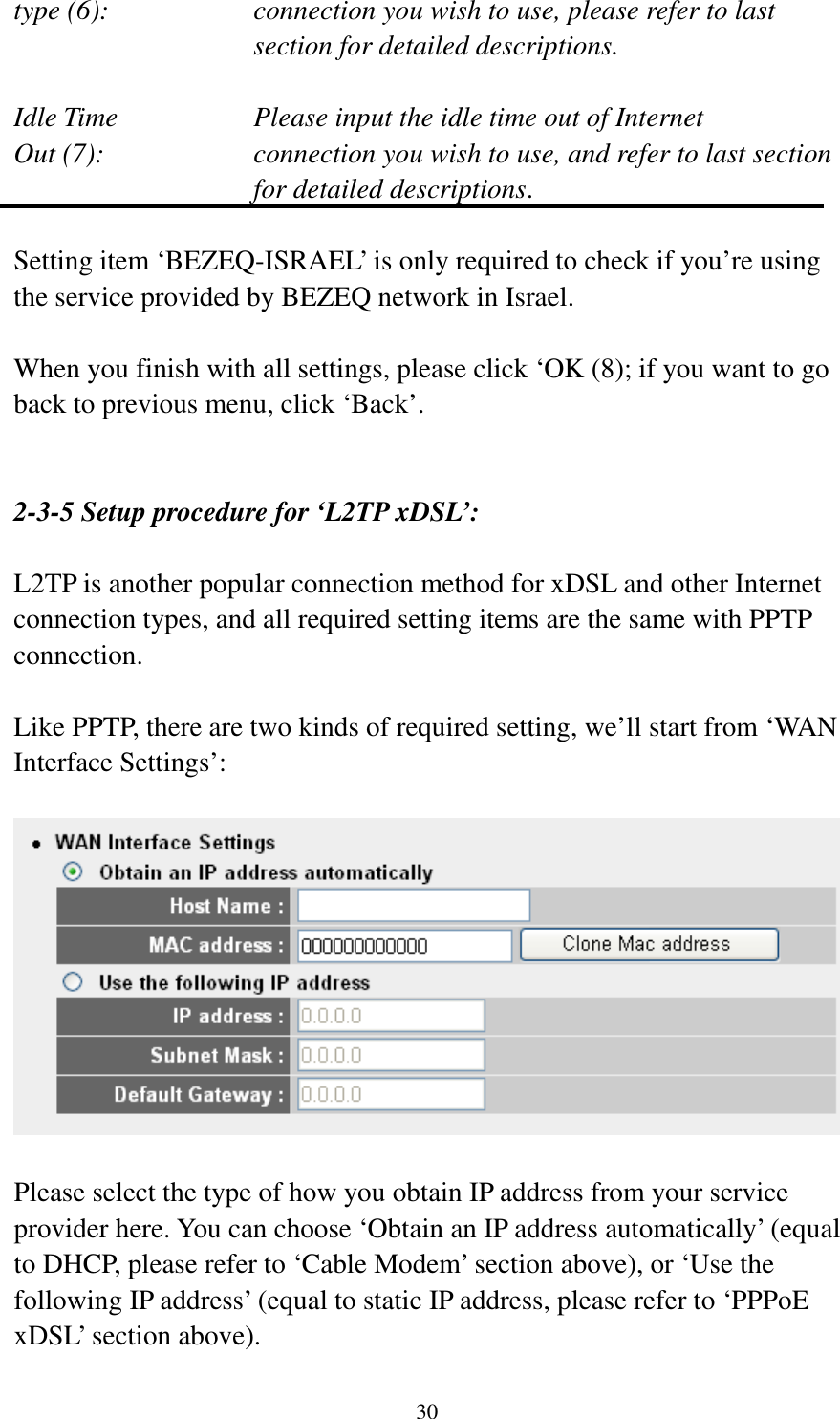 30 type (6):    connection you wish to use, please refer to last section for detailed descriptions.  Idle Time        Please input the idle time out of Internet Out (7):    connection you wish to use, and refer to last section for detailed descriptions.  Setting item ‘BEZEQ-ISRAEL’ is only required to check if you’re using the service provided by BEZEQ network in Israel.    When you finish with all settings, please click ‘OK (8); if you want to go back to previous menu, click ‘Back’.   2-3-5 Setup procedure for ‘L2TP xDSL’:  L2TP is another popular connection method for xDSL and other Internet connection types, and all required setting items are the same with PPTP connection.  Like PPTP, there are two kinds of required setting, we’ll start from ‘WAN Interface Settings’:    Please select the type of how you obtain IP address from your service provider here. You can choose ‘Obtain an IP address automatically’ (equal to DHCP, please refer to ‘Cable Modem’ section above), or ‘Use the following IP address’ (equal to static IP address, please refer to ‘PPPoE xDSL’ section above).   