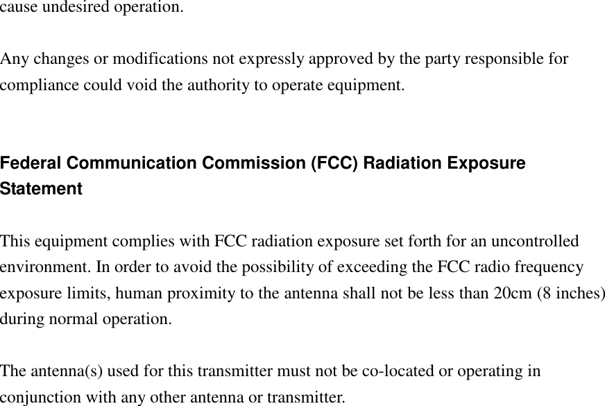 cause undesired operation.   Any changes or modifications not expressly approved by the party responsible for compliance could void the authority to operate equipment.   Federal Communication Commission (FCC) Radiation Exposure Statement  This equipment complies with FCC radiation exposure set forth for an uncontrolled environment. In order to avoid the possibility of exceeding the FCC radio frequency exposure limits, human proximity to the antenna shall not be less than 20cm (8 inches) during normal operation.  The antenna(s) used for this transmitter must not be co-located or operating in conjunction with any other antenna or transmitter.                       